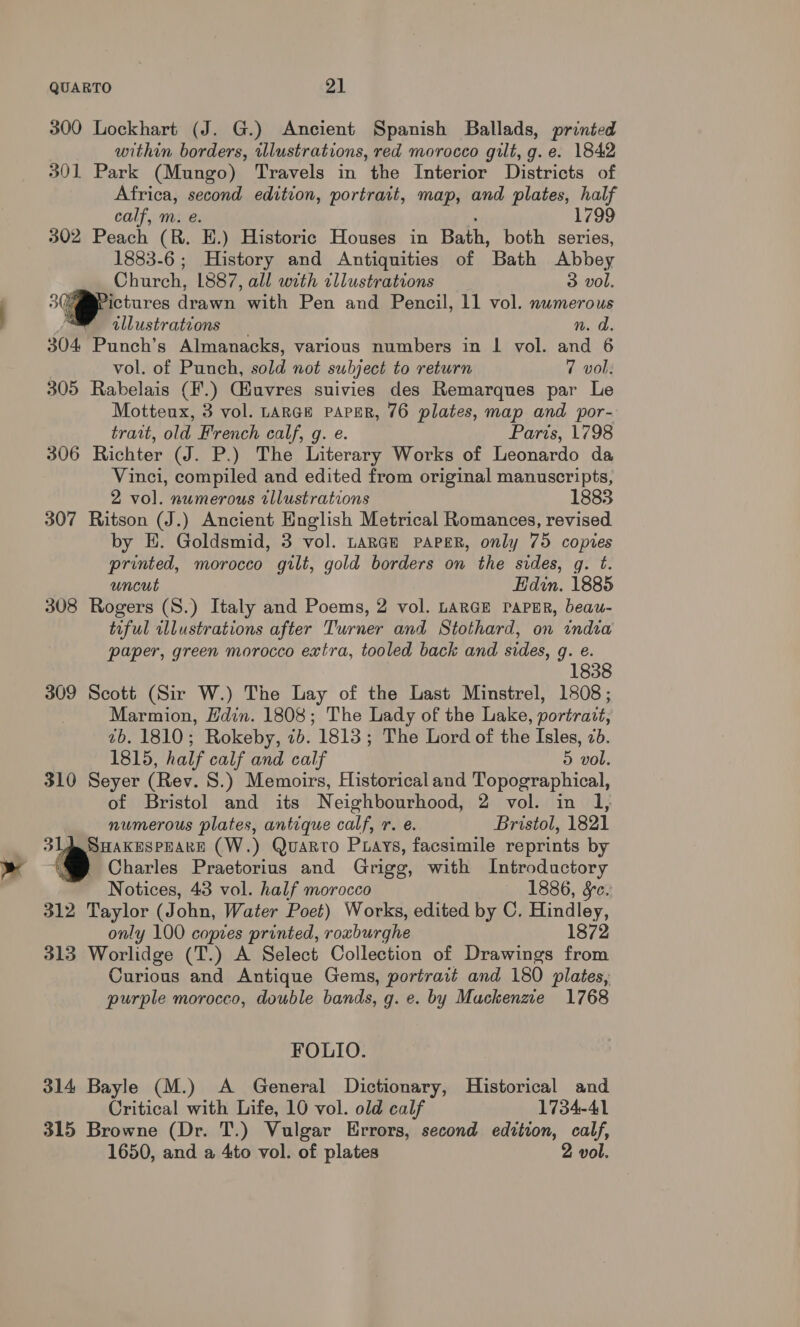300 Lockhart (J. G.) Ancient Spanish Ballads, printed within borders, illustrations, red morocco gilt, g.e. 1842 301 Park (Mungo) Travels in the Interior Districts of Africa, second edition, portrait, map, and plates, half calf, m. e. 1799 302 Peach (R. E.) Historic Houses in Bath, both series, 1883-6; History and Antiquities of Bath Abbey Church, L887, all with cllustrations 3 vol. 3G ictures drawn with Pen and Pencil, 11 vol. nwmerous illustrations n. d. 304 Punch’s Almanacks, various numbers in | vol. and 6 vol. of Punch, sold not subject to return 7 vol: 305 Rabelais (¥'.) Giuvres suivies des Remarques par Le Motteux, 3 vol. LARGE PAPER, 76 plates, map and por- trait, old French calf, g. e. Paris, 1798 306 Richter (J. P.) The Literary Works of Leonardo da Vinci, compiled and edited from original manuscripts, 2 vol. numerous tllustrations 1883 307 Ritson (J.) Ancient English Metrical Romances, revised by E. Goldsmid, 3 vol. LARGE PAPER, only 75 copies printed, morocco gilt, gold borders on the sides, g. t. uncut Hdin. 1885 308 Rogers (S.) Italy and Poems, 2 vol. LARGE PAPER, beau- tiful illustrations after Turner and Stothard, on india paper, green morocco extra, tooled back and sides, g. e. 1838 309 Scott (Sir W.) The Lay of the Last Minstrel, 1808; Marmion, Hdin. 1808; The Lady of the Lake, portrait, 7b. 1810; Rokeby, 7b. 1813; The Lord of the Isles, 2. 1815, half calf and calf 5 vol. 310 Seyer (Rev. 8.) Memoirs, Historical and Topographical, of Bristol and its Neighbourhood, 2 vol. in numerous plates, antique calf, r. e. Bristol, 1821 3L AA SHAKESPEARE (W.) Quarto Puays, facsimile reprints by | ($ Charles Praetorius and Grigg, with Introductory Notices, 43 vol. half morocco 1886, &amp;¢. 312 Taylor (John, Water Poet) Works, edited by C. Hindley, only 100 copies printed, roxburghe 1872 313 Worlidge (T.) A Select Collection of Drawings from Curious and Antique Gems, portrait and 180 plates, purple morocco, double bands, g. e. by Mackenzie 1768 FOLIO. 314 Bayle (M.) A General Dictionary, Historical and Critical with Life, 10 vol. old calf 1734-41 315 Browne (Dr. T.) Vulgar Errors, second edition, calf, 1650, and a 4to vol. of plates 2 vol.