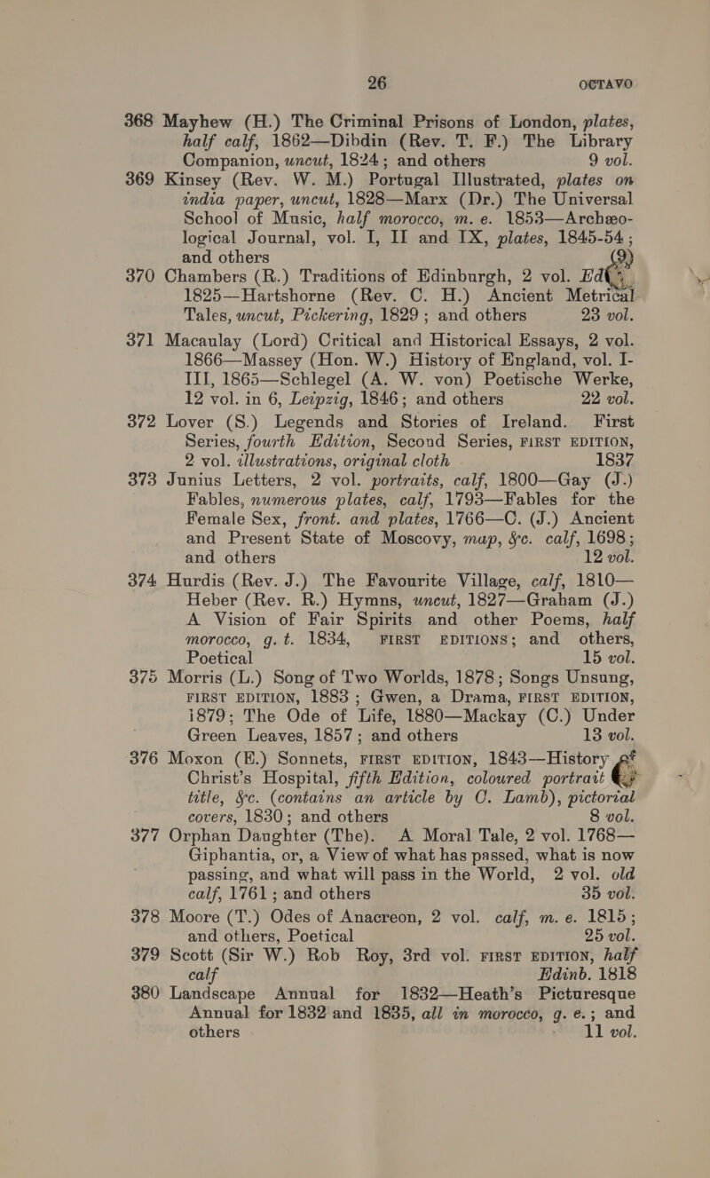 368 Mayhew (H.) The Criminal Prisons of London, plates, half calf, 1862—Dibdin (Rev. T. F.) The Library Companion, uncut, 1824; and others | 9 vol. 369 Kinsey (Rev. W. M.) Portugal Illustrated, plates on india paper, uncut, 1828—Marx (Dr.) The Universal School of Music, half morocco, m. e. 1853—Archeeo- logical Journal, vol. I, II and IX, plates, 1845-54 ; and others 2) 370 Chambers (R.) Traditions of Edinburgh, 2 vol. rate 1825—Hartshorne (Rev. C. H.) Ancient Metrical- Tales, uncut, Pickering, 1829 ; and others 23 vol. 371 Macaulay (Lord) Critical and Historical Essays, 2 vol. 1866—Massey (Hon. W.) History of England, vol. I- III, 1865—Schlegel (A. W. von) Poetische Werke, 12 vol. in 6, Letpztg, 1846; and others 22 vol. 372 Lover (S.) Legends and Stories of Ireland. First Series, fourth Edition, Second Series, FIRST EDITION, 2 vol. illustrations, original cloth 1837 373 Junius Letters, 2 vol. portraits, calf, 1800—Gay (J.) Fables, numerous plates, calf, 1793—Fables for the Female Sex, front. and plates, 1766—C. (J.) Ancient and Present State of Moscovy, mup, Sc. calf, 1698; and others 12 vol. 374 Hurdis (Rev. J.) The Favourite Village, ca/f, 18L0— Heber (Rev. R.) Hymns, wneut, 1827—Graham (J.) A Vision of Fair Spirits and other Poems, half morocco, g.t. 1834, FIRST EDITIONS; and others, Poetical 15 vol. 375 Morris (L.) Song of Two Worlds, 1878; Songs Unsung, FIRST EDITION, 1883 ; Gwen, a Drama, FIRST EDITION, 1879; The Ode of Life, 1880—Mackay (C.) Under Green Leaves, 1857; and others 13 vol. 376 Moxon (B.) Sonnets, First EDITION, 1843—History ft Christ’s Hospital, fifth Hdition, coloured portrait Gy title, &amp;c. (contains an article by C. Lamb), pictorial covers, 1830; and others 8 vol. 377 Orphan Daughter (The). A Moral Tale, 2 vol. 1768— Giphantia, or, a View of what has passed, what is now passing, and what will pass in the World, 2 vol. old  calf, 1761; and others 35 vol. 378 Moore (T.) Odes of Anacreon, 2 vol. calf, m. e. 1815; and others, Poetical 25 vol. 379 Scott (Sir W.) Rob Roy, 3rd vol. rrrst EpiTion, half calf Edinb. 1818 380 Landscape Annual for 1832—Heath’s Picturesque Annual for 1832 and 1835, all in morocco, g. e.; and