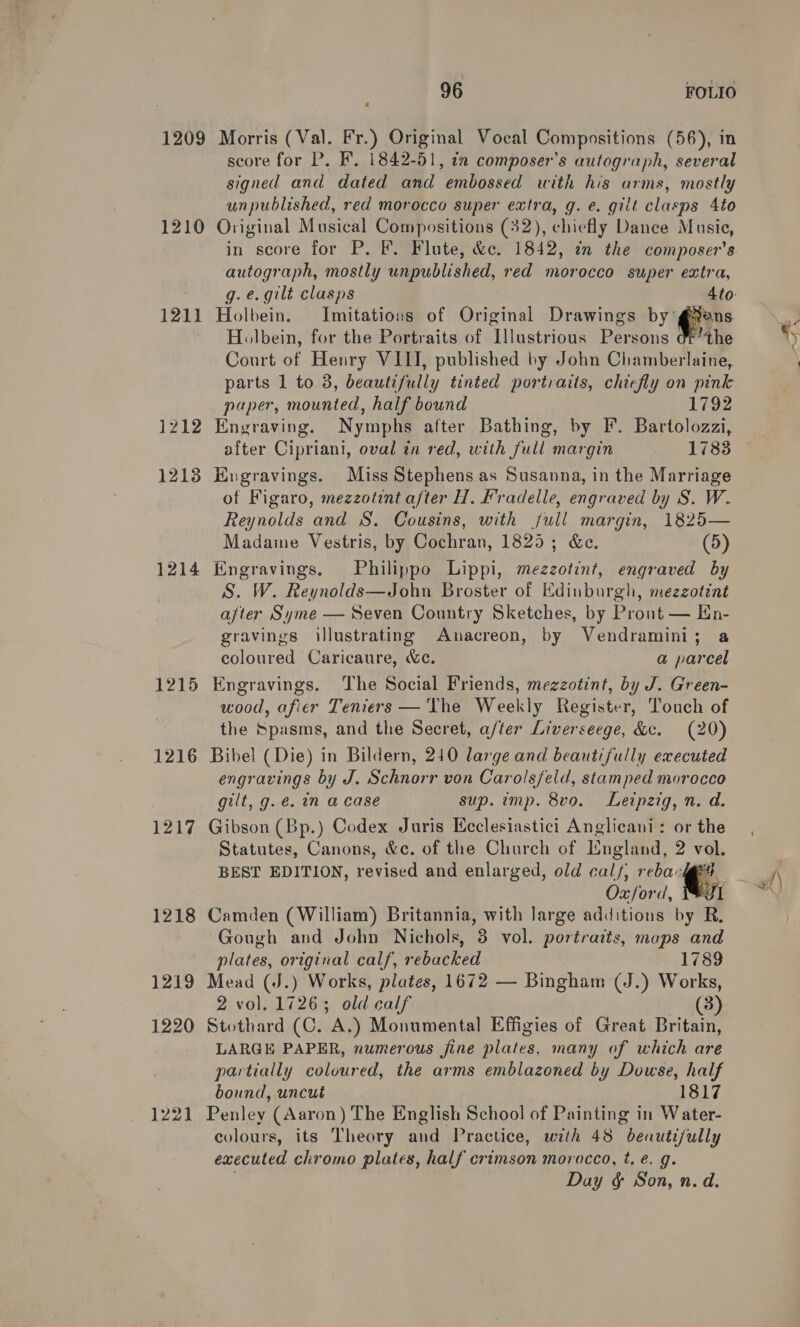 1209 1210 1211 1212 12138 1214 1215 1216 1217 1218 1219 1220 1221 96 FOLIO Morris (Val. Fr.) Original Vocal Compositions (56), in score for P. F. 1842-51, tn composer's autograph, several signed and dated and embossed with his arms, mostly unpublished, red morocco super extra, g. e. gilt clasps 4to Original Musical Compositions (32), chiefly Dance Music, in score for P. F. Flute, &amp;c. 1842, in the composer's autograph, mostly unpublished, red morocco super extra, Holbein. Imitations of Original Drawings by g¥ans Holbein, for the Portraits of lestrioas Persons OFthe Court of Henry VIII, published by John Chamberlaine, paper, mounted, half bound 1792 Engraving. Nymphs after Bathing, by F. Bartolozzi, after Cipriani, oval in red, with full margin 1783 Engravings. Miss Stephens as Susanna, in the Marriage of Figaro, mezzotint after H. Fradelle, engraved by S. W. Reynolds and S. Cousins, with jull margin, 1825— Madame Vestris, by Cochran, 1825; &amp;ce. (5) Engravings. Philippo Lippi, mezzotint, engraved by S. W. Reynolds_aipho Broster of Edinburgh, mezzotint after Syme — Seven Country Sketches, by Prout — En- gravings illustrating Anacreon, by Vendramini; a coloured Caricaure, &amp;c. a parcel Engravings. The Social Friends, mezzotint, by J. Green- wood, afier Teniers —'The Weekly Register, Touch of the Spasms, and the Secret, after Liverseege, &amp;c. (20) Bibel (Die) in Bildern, 240 large and beautifully executed engravings by J. Schnorr von Carolsfeld, stamped morocco gilt, g. é@. im a case sup. imp. 8vo. Leipzig, n. a. Gibson (Bp.) Codex Juris Ecclesiastici Anglicani: or the Statutes, Canons, &amp;c. of the Church of Lngland, 2 vol. BEST EDITION, revised and enlarged, old ane reba‘ i Oxford, J Camden (William) Britannia, with large additions by R. Gough and John Nichols, 3 vol. portraits, maps and plates, original calf, rebacked 17893 2 vol. cope old calf (38) Stothard (C. A.) Monumental Effigies of Great Britain, LARGE PAPER, numerous fine lates, many of which are partially coloured, the arms emblazoned by Dowse, half bound, uncut 1817 Penley (Aaron) The English School of Painting in Water- colours, its Theory and Practice, with 48 beautifully executed chromo plates, half crimson morocco, t, é. g. Day &amp; Son, n. d.