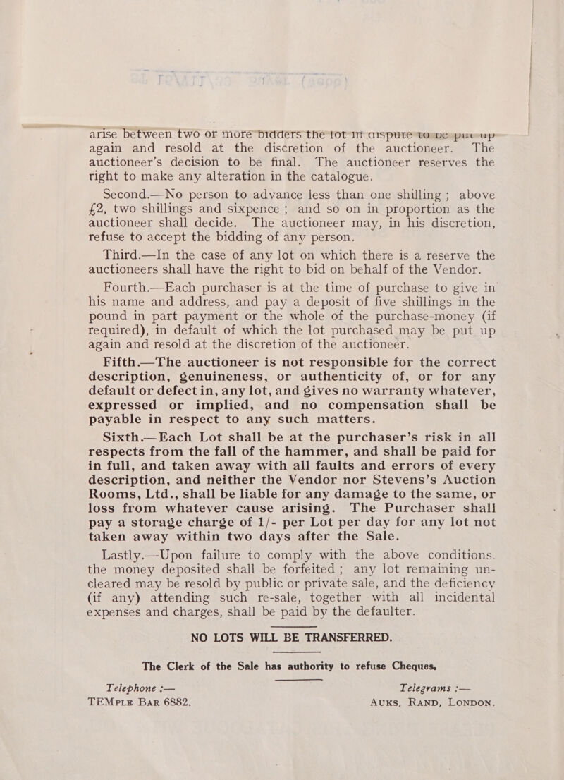 again and resold at the discretion of the auctioneer. The auctioneer’s decision to be final. The auctioneer reserves the tight to make any alteration in the catalogue. Second.—No person to advance less than one shilling; above £2, two shillings and sixpence ; and so on in proportion as the auctioneer shall decide. The auctioneer may, in his discretion, refuse to accept the bidding of any person. Third.—In the case of any lot on which there is a reserve the auctioneers shall have the right to bid on behalf of the Vendor. Fourth.—Each purchaser is at the time of purchase to give in his name and address, and pay a deposit of five shillings in the pound in part payment or the whole of the purchase-money (if required), in default of which the lot purchased may be put up again and resold at the discretion of the auctioneer. Fifth.—The auctioneer is not responsible for the correct description, genuineness, or authenticity of, or for any default or defectin, any lot, and Sives no warranty whatever, expressed or implied, and no compensation shall be payable in respect to any such matters. Sixth.—Each Lot shall be at the purchaser’s risk in all respects from the fall of the hammer, and shall be paid for in full, and taken away with all faults and errors of every description, and neither the Vendor nor Stevens’s Auction Rooms, Ltd., shall be liable for any damage to the same, or loss from whatever cause arising. The Purchaser shall pay a storage charge of 1/- per Lot per day for any lot not taken away within two days after the Sale. Lastly.—-Upon failure to comply with the above conditions. the money deposited shall be forfeited ; any lot remaining un- cleared may be resold by public or private sale, and the deficiency (if any) attending such re-sale, together with all incidental expenses and charges, shall be paid by the defaulter. NO LOTS WILL BE TRANSFERRED. The Clerk of the Sale has authority to refuse Cheques, Telephone :— Telegrams :— TEMP LE Bar 6882. Auks, RAND, LONDON.