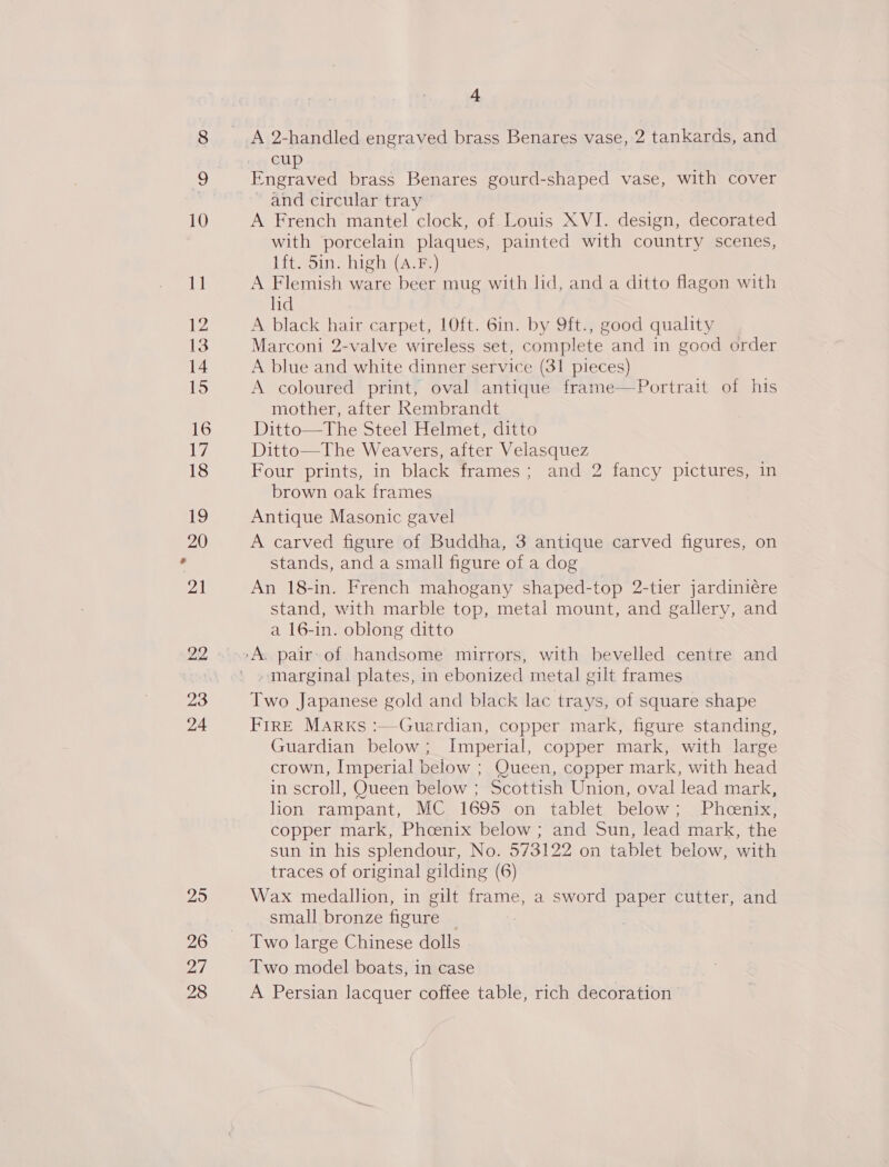 23 24 26 i 4 cup Engraved brass Benares gourd-shaped vase, with cover and circular tray A French mantel clock, of. Louis XVI. design, decorated with porcelain plaques, painted with country scenes, lft. 5in. high (A.F.) A Flemish ware beer mug with lid, and a ditto flagon with lid A black hair carpet, 10ft. 6in. by 9ft., good quality Marconi 2-valve wireless set, complete and in good order A blue and white dinner service (31 pieces) A coloured print, oval antique frame—Portrait of his mother, after Rembrandt Ditto—The Steel Helmet, ditto Ditto—The Weavers, after Velasquez Four prints, in black frames; and 2 fancy pictures, in brown oak frames Antique Masonic gavel A carved figure of Buddha, 3 antique carved figures, on stands, and a small figure of a dog An 18-in. French mahogany shaped-top 2-tier jardiniére stand, with marble top, metal mount, and gallery, and a 16-in. oblong ditto » marginal plates, in ebonized metal gilt frames Two Japanese gold and black lac trays, of square shape FIRE Marks :—Guardian, copper mark, figure standing, Guardian below; Imperial, copper mark, with large crown, Imperial below ; Queen, copper mark, with head in scroll, Queen below ; Scottish Union, oval lead mark, lion *rampant, MCs 1695 0on tablet. below; . Phen copper mark, Phcenix below ; and Sun, lead mark, the sun in his splendour, No. 573122 on tablet below, with traces of original gilding (6) Wax medallion, in gilt frame, a sword paper cutter, and small bronze figure Two large Chinese dolls Two model boats, in case A Persian lacquer coffee table, rich decoration