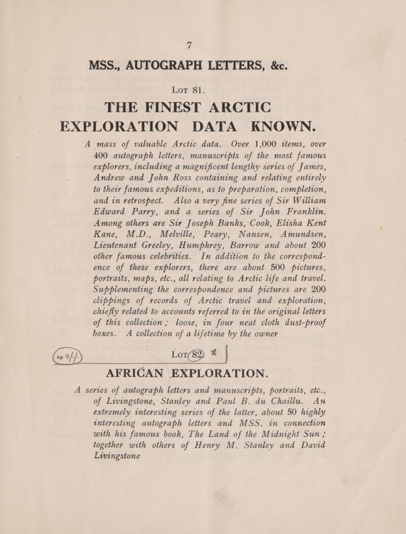 MSS., AUTOGRAPH LETTERS, &amp;c. Lor 81. THE FINEST ARCTIC EXPLORATION DATA KNOWN. A mass of valuable Arctic data. Overy 1,000 ttems, over 400 autograph letters, manuscripts of the most famous explorers, including a magnificent lengthy sertes of James, Andrew and John Ross containing and relating entirely to their famous expeditions, as to preparation, completion, and in retrospect. Also a very fine series of Sir William Edward Parry, and a series of Sir John Franklin. Among others ave Sir Joseph Banks, Cook, Elisha Kent Kane, M.D., Melville, Peary, Nansen, Amundsen, Lieutenant Greeley, Humphrey, Barrow and about 200 other famous celebrities. In addition to the correspond- ence of these explorers, there ave about 500 pictures, portraits, maps, etc., all relating to Arctic life and travel. Supplementing the correspondence and pictures are 200 clippings of records of Arctic travel and exploration, chiefly related to accounts referred to in the original letters of this collection; loose, in four neat cloth dust-proof boxes. A collection of a lifetime by the owner Lord * | AFRICAN EXPLORATION. A series of autograph letters and manuscripts, portraits, etc., of Livingstone, Stanley and Paul B. du Chaillu. An extremely interesting series of the latter, about 50 highly interesting autograph letters and MSS. in connection with his famous book, The Land of the Midnight Sun; together with others of Henry M. Stanley and David Livingstone