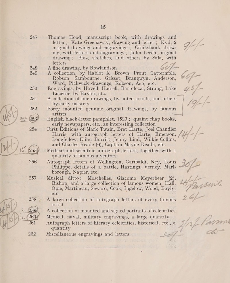 247 Thomas Hood, manuscript book, with drawings and 5 letter; Kate Greenaway, drawing and letter; Kyd, 2 Ge original drawings and engravings ; Cruikshank, draw- 7/~ ing, with letters and engravings ; John Leech, original drawing; Phiz, sketches, and others by eat —_— letters ) 248 A fine drawing, by Rowlandson ©C/ 249 A collection, by Hablot K. Brown, Prout, Cattermole, Fon Ward, Pickwick drawings, Robson, Asp, etc. A 250 Engravings, by Havell, Hassell, Bartolozzi, Strang, Lake 0 / = : Lucerne, by Baxter, etc. bon a A collection of fine drawings, by noted artists, and others | Por by early masters | ~&amp; Forty mounted genuine éaeseal drawings, by oe | artists on English black-letter pamphlet, 1523 ; quaint chap poole early newspapers, etc., an interesting collection First Editions of Mark Twain, Bret Harte, Joel Chandler Longfellow, Elihu Burritt, Jenny Lind, Wilkie Collins, and Charles Reade (6), Captain Mayne Reade, etc. Medical and scientific autograph letters, together with a quantity of famous inventors 256 Autograph letters of Wellington, Garibaldi, Ney, Louis of ,«“y Philippe, details of a battle, Hastings, Verney, Marl- ~*~ /- borough, Napier, etc.  Bishop, and a large collection of famous women, Hall, bff ro tors CEC: A aN 258 ~ A large collection of autograph letters of every famous 4) 4 = artist oh ok A collection of mounted and signed portraits of celebrities 714% i) 2-6 Medical, naval, military engravings, a large quantity 0) uae 261 Autograph letters of literary celebrities, historical, etc., a al quantity 262 Miscellaneous engravings and letters 0 thf