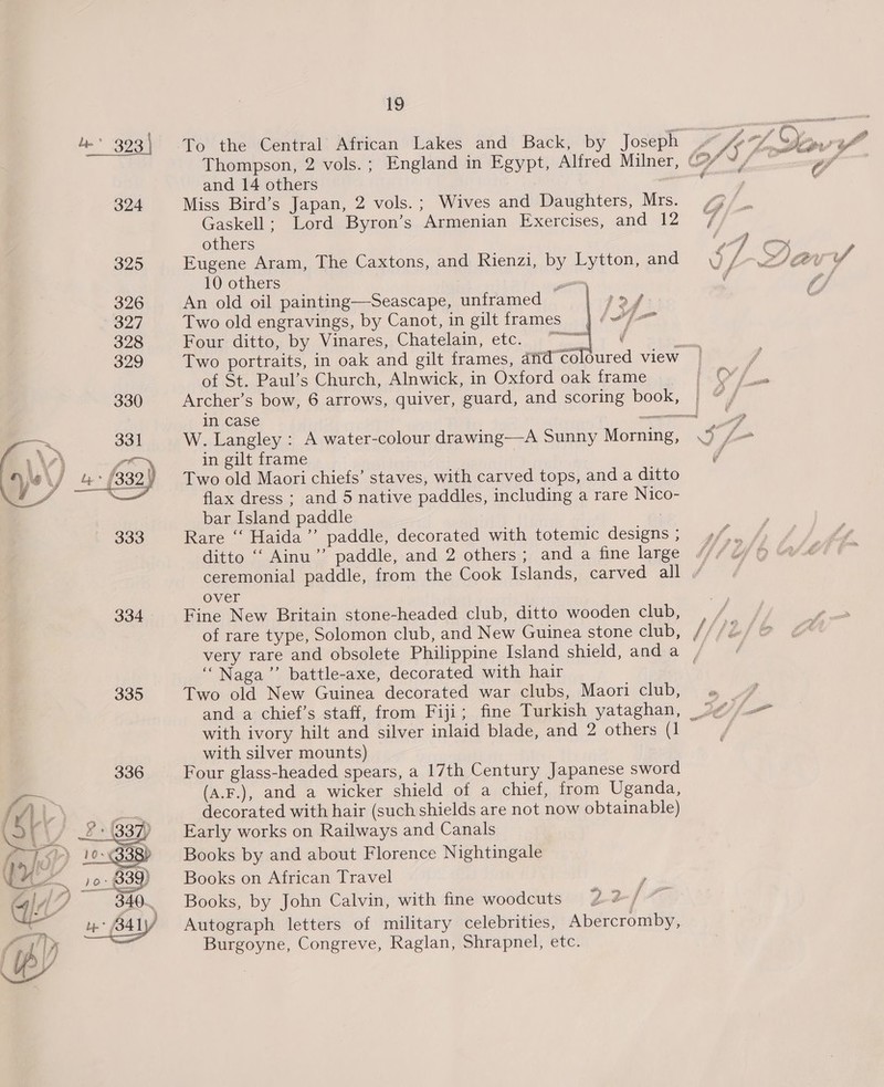  334 335  19 To the Central African Lakes and Back, by Joseph I fo of, Oy oa Ae omic | Thompson, 2 vols. ; England in Egypt, Alfred Milner, (fF 4, hielo ” and 14 others : 7 : . Miss Bird’s Japan, 2 vols. ; Wives and Daughters, Mrs. Gaskell: Lord Byron’s Armenian Exercises, and 12 / others ‘hom Eugene Aram, The Caxtons, and Rienzi, by Lytton, and \) Lee of? 10 others om ¢ pf An old oil painting—Seascape, unframed Two old engravings, by Canot, in gilt frames ) Pour-ditte, by Vinares,,Chatelam, etc. 77 .) é pee Two portraits, in oak and gilt frames, and°coloured view | } of St. Paul’s Church, Alnwick, in Oxford oak frame (sO/ Archer’s bow, 6 arrows, quiver, guard, and scoring book, | #/ in case = 7 W. Langley : A water-colour drawing—A Sunny Morning, Sm in gilt frame | J Two old Maori chiefs’ staves, with carved tops, and a ditto flax dress ; and 5 native paddles, including a rare Nico- bar Island paddle ; Rare “‘ Haida’”’ paddle, decorated with totemic designs ; ditto ‘‘ Ainu”’ paddle, and 2 others; and a fine large ceremonial paddle, from the Cook Islands, carved all over Fine New Britain stone-headed club, ditto wooden club, of rare type, Solomon club, and New Guinea stone club, / Sfefe very rare and obsolete Philippine Island shield, anda / ‘Naga’ battle-axe, decorated with hair Two old New Guinea decorated war clubs, Maori club, » 7 and a chief’s staff, from Fiji; fine Turkish yataghan, 2¢ j i” with ivory hilt and silver inlaid blade, and 2 others (1 f with silver mounts) Four glass-headed spears, a 17th Century Japanese sword (a.F.), and a wicker shield of a chief, from Uganda, decorated with hair (such shields are not now obtainable) Early works on Railways and Canals Books by and about Florence Nightingale Books on African Travel Books, by John Calvin, with fine woodcuts Autograph letters of military celebrities, Abercromby, Burgoyne, Congreve, Raglan, Shrapnel, etc.  | at ie