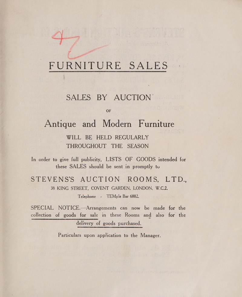 if e eee ecto smmeasien cae Pg at SALES BY AUCTION OF Antique and Modern Furniture WILL BE HELD REGULARLY THROUGHOUT THE SEASON In order to give full publicity, LISTS OF GOODS intended for these SALES should be sent in promptly tu SCEVENSS AUCTION ROOMS, LTD. 38 KING STREET, COVENT GARDEN, LONDON, W.C.2. Telephone - TEMple Bar 6882. SPECIAL NOTICE.—Arrangements can now be made for the collection of goods for sale in these Rooms and also for the delivery of goods purchased. Particulars upon application to the Manager.