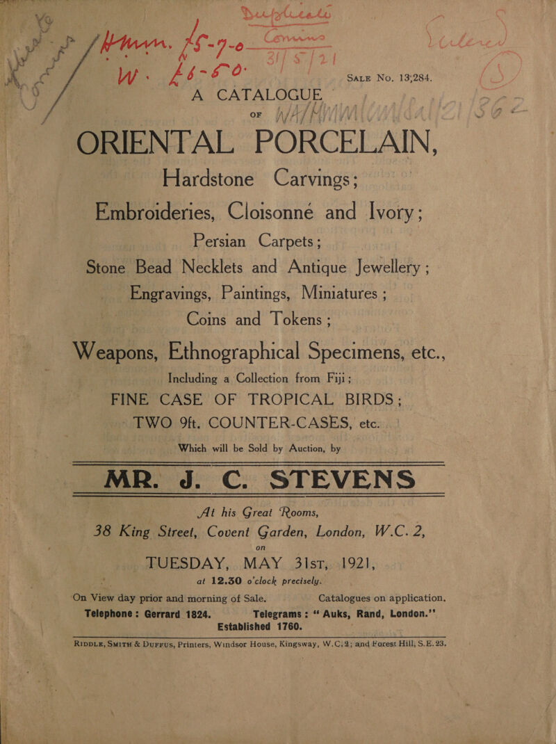 £b-€ 0 a Sate No. 13:284. oe CATALOGUE. |  oF. WV ATM ORIENTAL PORCELAIN Hardstone Carvings; Embroideries, Cloisonné and Ivory: Persian Carpets ; Stone Bead Necklets and Antique Jewellery ; -Engravings, Paintings, Muiniatures ; Coins and Tokens ; Weapons, Ethnographical Specimens, etc., Including a&gt; Collection from Fiji; FINE CASE OF TROPICAL BIRDS ; - TWO Oft. COUNTER-CASES, etc. _ Which will be Sold by Auction, by _MR. J. C. STEVENS At his Great ‘Rooms, : 38 King Street, Covent Garden, London, W.C. 2, _ TUESDAY, MAY 3lst, 192, sah at 12.30 o’clock precisely. . ‘On View day prior and morning of Sale. Catalogues on application, Telephone: Gerrard 1824. Telegrams : ‘ Auks, Rand, London.’’ Established 1760. RIDDLE, SmitH &amp; Durrus, Printers, Windsor House, Kingsway, W.C.2; and ipeal Hill, S.E. 23.