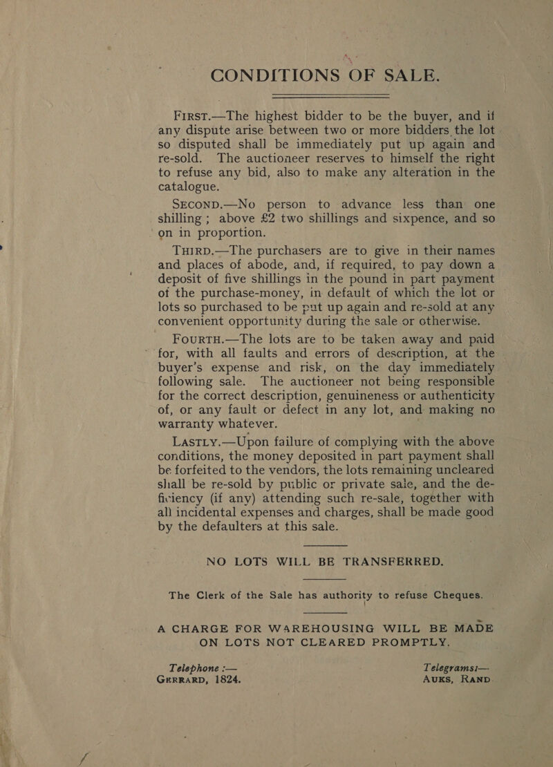 CONDITIONS OF SALE. First.—The highest bidder to be the buyer, and if any dispute arise between two or more bidders the lot» so disputed shall be immediately put up again and re-sold. The auctioneer reserves to himself the right to refuse any bid, also to make any alteration in the catalogue. SECOND.—No person to advance less than one shilling ; above £2 two shillings and sixpence, and so on in proportion. TuHIRD.—The purchasers are to give in their names and places of abode, and, if required, to pay down a deposit of five shillings in the pound in part payment of the purchase-money, in default of which the lot or ~ lots so purchased to be put up again and re-sold at any convenient opportunity during the sale or otherwise. FourtTH.—The lots are to be taken away and paid for, with all faults and errors of description, at the buyer’s expense and risk, on the day immediately following sale. The auctioneer not being responsible for the correct description, genuineness or authenticity of, or any fault or defect in any lot, and making no warranty whatever. LastLy.—Upon failure of complying with the above conditions, the money deposited in part payment shall be forfeited to the vendors, the lots remaining uncleared shall be re-sold by public or private saie, and the de- ficiency (if any) attending such re-sale, together with all incidental expenses and charges, shall be made good by the defaulters at this sale.  NO LOTS WILL BE TRANSFERRED.  The Clerk of the Sale has authority to refuse Cheques.  A CHARGE FOR WAREHOUSING WILL BE MADE ON LOTS NOT CLEARED PROMPTLY, Telephone :— Telegramsi— GERRARD, 1824. Auks, RAND.