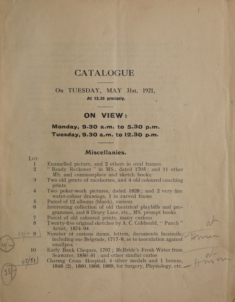 CATALOGUE On TUESDAY, MAY 3lst, 1921, At 12.30 precisely.  ON VIEW: Monday, 9:30 a.m. to 5.30 p.m. Tuesday, 9.30 a.m. to 12.30 p.m.  Miscellanies. Enamelled picture, and 2 others in oval frames “ Ready Reckoner ’”’ in MS., dated 1705; and 11 other MS. and commonplace and sketch books: Two old prints of racehorses, and 4 old coloured coaching prints . Two poker-work pictures, dated 1828; and 2 very fine water-colour drawings, 1 in carved frame Parcel of 12 albums (blank), various Interesting collection of old theatrical playbills and pro- grammes, and 6 Drury Lane, etc., MS. prompt books Parcel of old coloured prints, many curious Twenty-five original sketches by A. C. Cobbould, ‘‘ Punch”’ Artist, 1874-94 - Number of curious items, letters, documents facsimile, including one Belgrade, 1717-8, as to inoculation against smallpox ° Early Bank Cheques, 1797 ; McBride’s Fresh Water from Seawater, 1850-51 ; and other similar curios Charing Cross Hospital, 4 silver medals and 1 bronze, a Lae