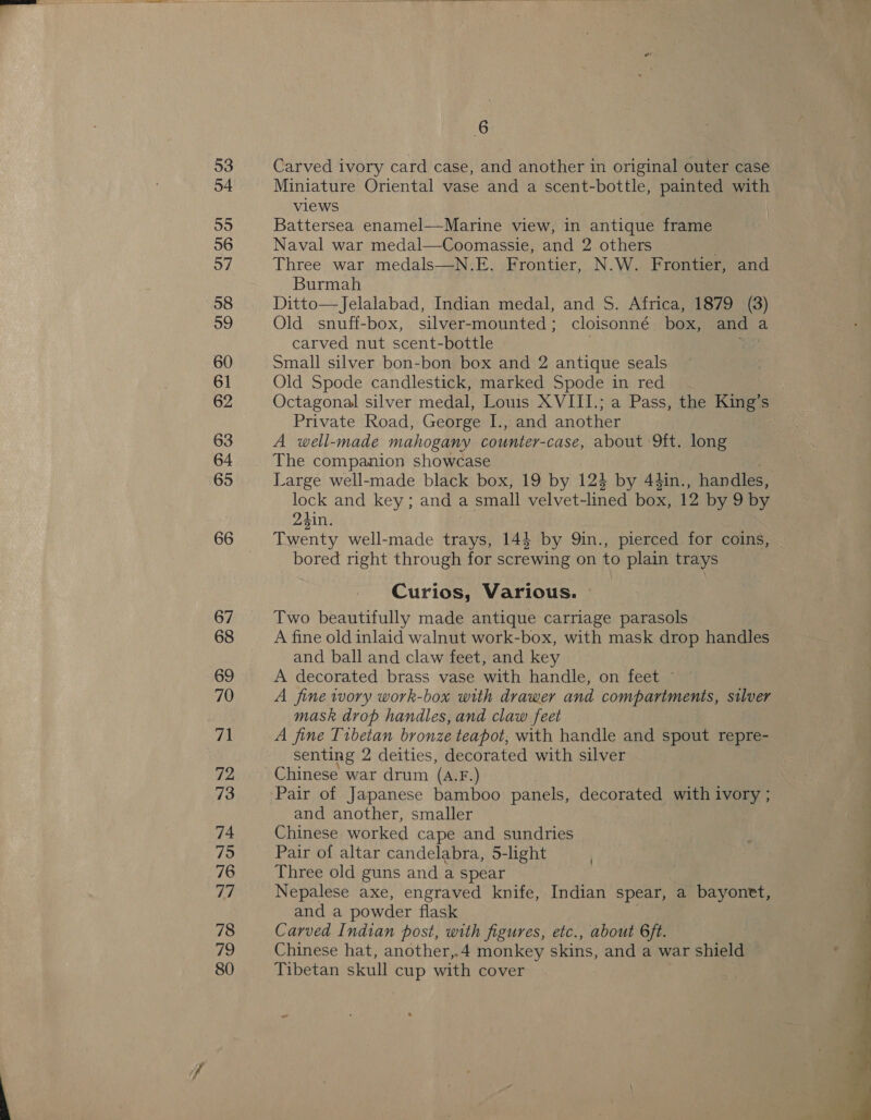 53 54 55 96 57 58 59 60 61 62 63 64 65 66 67 68 69 70 71 72 73 74 75 76 ih) 78 fhe) 80 6 Carved ivory card case, and another in original outer case Miniature Oriental vase and a scent-bottle, painted with views Battersea enamel—Marine view, in antique frame Naval war medal—Coomassie, and 2 others Three war medals—N.E. Frontier, N.W. Frontier, and Burmah Ditto—Jelalabad, Indian medal, and S. Africa, 1879 (3) Old snuff-box, silver-mounted; cloisonné box, and a carved nut scent-bottle | Be Small silver bon-bon box and 2 antique seals Old Spode candlestick, marked Spode in red Octagonal silver medal, Louis XVIII.; a Pass, the King’s Private Road, George I., and another A well-made mahogany counter-case, about 9ft. long The companion showcase Large well-made black box, 19 by 124 by 44in., handles, lock and key; and a small velvet-lined box, 12 by 9 by 23in. Twenty well-made trays, 144 by 9in., pierced for coins, bored right through for screwing on to plain trays Curios, Various. © Two beautifully made antique carriage parasols A fine old inlaid walnut work-box, with mask drop handles and ball and claw feet, and key A decorated brass vase with handle, on feet ~ A fine tvory work-box with drawer and compartments, silver mask drop handles, and claw feet A fine Tibetan bronze teapot; with handle and spout repre- senting 2 deities, decorated with silver Chinese war drum (AF.) and another, smaller Chinese worked cape and sundries Pair of altar candelabra, 5-light Three old guns and a spear Nepalese axe, engraved knife, Indian spear, a bayonet, and a powder flask Carved Indian post, with figures, etc., about 6 ft. Chinese hat, another,.4 monkey skins, and a war shield — Tibetan skull cup with cover 