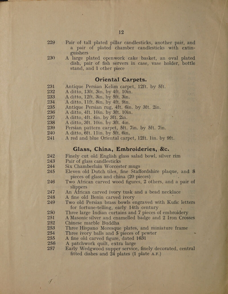 229 231 232 233 234 235 236 237 238 239 240 241 242 243 244 245 246 247 248 249 250 251 252 253 254 255 256 12 Pair of tall plated pillar candlesticks, another pair, and a pair of plated chamber candlesticks with extin- guishers A large plated openwork cake basket, an oval plated stand, and 1 other Ruste Oriental Carpets. | Antique Persian Kelim carpet, 12ft. by 5ft. A ditto, 13ft. 3in. by 4ft. 10in. A ditto, 12ft. 3in. by 5ft. 3in. Antique Persian rug, 4ft. 6in. by 3ft. 2in. A ditto, 4ft. 10in. by 3ft. 10in. A ditto, 4ft. 4in. by 3ft. 2in. A ditto, 3ft. 10in. by 3ft. 4in. © Persian pattern carpet, Sft. 7in. by 5ft. 7in. A.ditto, 6ft. llin. by 5ft. 6in. A red and blue Oriental carpet, 12ft. lin. by 9ft. Glass, China, Embroideries, &amp;c. Finely cut old English glass salad bowl, silver rim Pair of glass candlesticks Six Chamberlain Worcester mugs Eleven old Dutch tiles, fine Staffordshire ie and 8 pieces of glass and china (20 pieces) Two African carved wood figures, 2 others, and a ‘pair of slippers An African carved ivory tusk and a bead necklace A fine old Benin carved ivory Two old Persian brass bowls engraved with Kufic letters for fortune-telling, early 14th century Three large Indian curtains and 7 pieces of embroidery A Masonic silver and enamelled badge and 2 Iron Crosses Chinese marble Buddha Three Hispano Moresque plates, and miniature frame A patchwork quilt, extra large Early Wedgwood supper service, finely nicetinaeae central fitted dishes and 24 plates (1 plate A.F.) Pree 