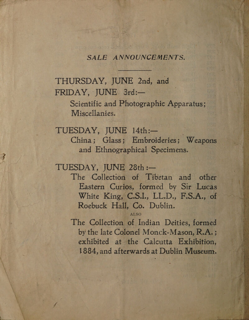 SALE ANNOUNCEMENTS. THURSDAY, JUNE 2nd, and FRIDAY, JUNE 3rd:— Scientific and Photographic nara. | Miscellanies. TUESDAY, JUNE 14th:— ey) China; Glass; Embroideries; - Weapons : aes and Ethnographical Specimens. ee TUESDAY, JUNE 28th :— The Collection of Tibetan and other Eastern Curios, formed by Sir Lucas White King, C.S.L, LL.D., F.S.A., of Roebuck Hall, Co. Dublin. The Collection. Bindian Deities, formed by the late Colonel Monck-Mason, R.A. ; exhibited at the Calcutta Exhibition, = 1884, and afterwards at Dublin Museum. — “a :  