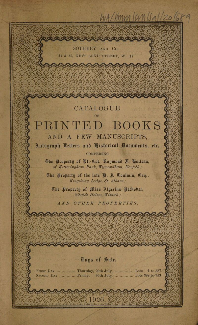          LARONN PAL ANCA ANA LAN AAT. PA Ae As Se % ~ Pigs A AS MAY Nd 5 IN fe. ‘ eat Ur rats AK 5 BRIS AK Nears AS, “EN IN Arty i} sf          =, x &gt; s,\ iz J J A Z, 7 4, 4 vet RY TORO CAAA -. ? =&lt;. = Tp SIN Ea ae SN IANS . arf a ee me LE Sa om Ve Pe PR ey eee = = —_ iS a; R BG NNO SSIDAD OD ALS OS Ny By FS GLOSS IIS : See VOSS MNES ae SRS RS 5 teX~1 ASI NSTI N = - 1 a os ~~ &lt;&lt; ba Ot Ss Pe Ss fa —_ =&lt; XS “\ ““v— Rt eo EO ae Sen NERS OSA LD Iti ae: Cats i MM IS SIS MIS SIS SISA ic 7 ad =“ AN4 AV, AEX, “NN, A) SS SS .; le SASSI NEI SRS SiN of mil LN FINS 7h ‘ ~ Sal A SS TAR IE RIS ae ant icone ats ; BAD APRA ED DIED DSA DORA TA DS LAB GRA DEA Orn POT AS PANIED DESPA LATA I TAIPEI YA ICL PAYA IDI TEI E LEIA HGS : te Cee peice AT pial A Tae add ad eC etd Yh dl gat hse i a | PACS) &gt; OI =F  CATALOGU E * | : OF | age N THD BOOKS Seey. AND A FEW MANUSCRIPTS, _ Nees Autograph Wetters and Wistorical Documents, etc. RAO / a : COMPRISING S ie, KR 7 N ~ . NIM Son irae AANF A G st 2. fe. pas Ai z Z 9A y RNAS \ v8 ve BS aX hy ~ uf 7 4 ‘et SG on! 4A 7, f iP ! ‘ 7 An ~ “v, “A th CASI A   4  {Saree C G@bhe Property of Lt.-Col. Raymond F. Boileau, : aoe p- of Kettervigham Park, Wymondham, Norfolk ; | Ghe Property of the late BH. J. Toulmin, Esy., ?; Kingsbury Lodge, St. Albans ; The Property of Miss Algerina Perkover, Stbalds Holme, Wisbech ;     nie NINETY PARANA EC yee li ~Z MEN SN AS US (ZAI AAS, ry NFL NSS NPT EA haere in eh AS sis aN] BND OF HH PROPERTIES.                   % : oe : oN N ° Sl 7nt ¥4 SS X SS x LS S ON) iN Re we &gt; te cy Alber ie be Pe Nae ele Uo ting ot Viet NR &gt; ar a ph aes LEY Be NAO EIN at I I LY et Lf I AY et lay Pa ee 3 &lt;3 SY [SAY KR CALS SA NA OA DLO RON OA RASA ROL ROA RASH RIT AL CUA ROA Ee tA eA TIO URE NARA RE NL APA ROE RNS ENA ORY NNN oy MDM PEPE SYN SN ay EN he Na he SRN at NG KS NS UNG INN IER LOT OI RI PRT EE a id = £ a ~ BSS iS Sn, A ay SO er aE re = = ~ - = BN NAINA NOI IRN INN IRN ASN AISNE INNA ORNS NINN RAEN RAPS SN ADIT SE NA EEN Ap INOS NO TE LSA OF FRAMING NOON 25 C8 6 OF GFLA SS FL NAS SZSE NOE VIS SAIS GIF SIATAM IATA SS Se eet CANCEL, AVL CAN Lo NSN SIRI ALON NON RP ELPN ECL AOA CENRNSS VORA 7. REZ VACA EAL SNR EVES SN SN NNSA Agee ir 7. Seve PSs ENR NAPS AT SASS RASEAYS Wa Roy me: te tent awl ct edhe eh endy &lt; Nfs I Ae I ic: Ae rae Se AR eel 7 2 — Tees: a 6 &lt;hs EST UR Ton NOS CTPA NA TRAC REL SOT OSTA T SOT YS Ss . J S 4 S - 5 97 x Rea: SIS OSI Pri REF OER OEU SN Nets Dicteens LO RsA EMIS SANE ON GAL NEN SANT ah ‘ AeA”, SoS SVR IAAL Anee ae 7 = —fe—/-** fe Ef mle Cl eee BR as | OT ENR TNE RN SIN IN PNP I DAREN EN GAIN 7 IN ENS SOOT A ORIEL PORATION Kade Gin AIGA. ‘ ' eatwecd ety Vee  lhe 2S u &gt; : y   SN Daves of Sale. Finst DAY csc,-0aen Dhursday, 20th daly. ic. iics5. 0.0.0. Lots _-“sto-38 2 Suconp Day ............ Friday, 30th July:................ Lots 388 to-753 AA a x=; Bian ya  A (4 ie 7 xY            = A 4 AIAN : : : p Qaesny&gt;o 77 e ~ &amp; ~ ~ 75 Sei SN . Pair teeta Orbs Mey bee at, Eo Sines cb Worets bank Ae &gt; Cesibooede Ai rei ADNAN ARR 7 aH ay ts Pans ey Se yh te Pe pee eee Tae bk aL fi z A V SS f . SS \= AY Pye eA eae NON oN eA CAAA Past ue ee ea “AL ascii asch erect iS VES SEATS nnn 1 RR ES y~F — Z21,~¥ 7 YG “ly Ve y~S7 ( 6) SG SO NEPA PARAS ENS Ree fT BWI NTA SNES SS NINES SSS LS OS el OD mpm el GA GOINGS ANAM SNE pit ESE RUE CINE SF USBI STAG RN SAIRAN MSE WM SAN QUASI AIRING AE MT WZASAZE SAAS AIAN AAS AEA  Ree wee   = TAN, Nera te ae ae &lt; aN 7 SAVIN x) PIN AUN AN NES PNES ONESIES LEN NINE UL MENUS ale SON POI, Al LOSS CA 22) iN ANG ly &lt;= WAGs                                                     