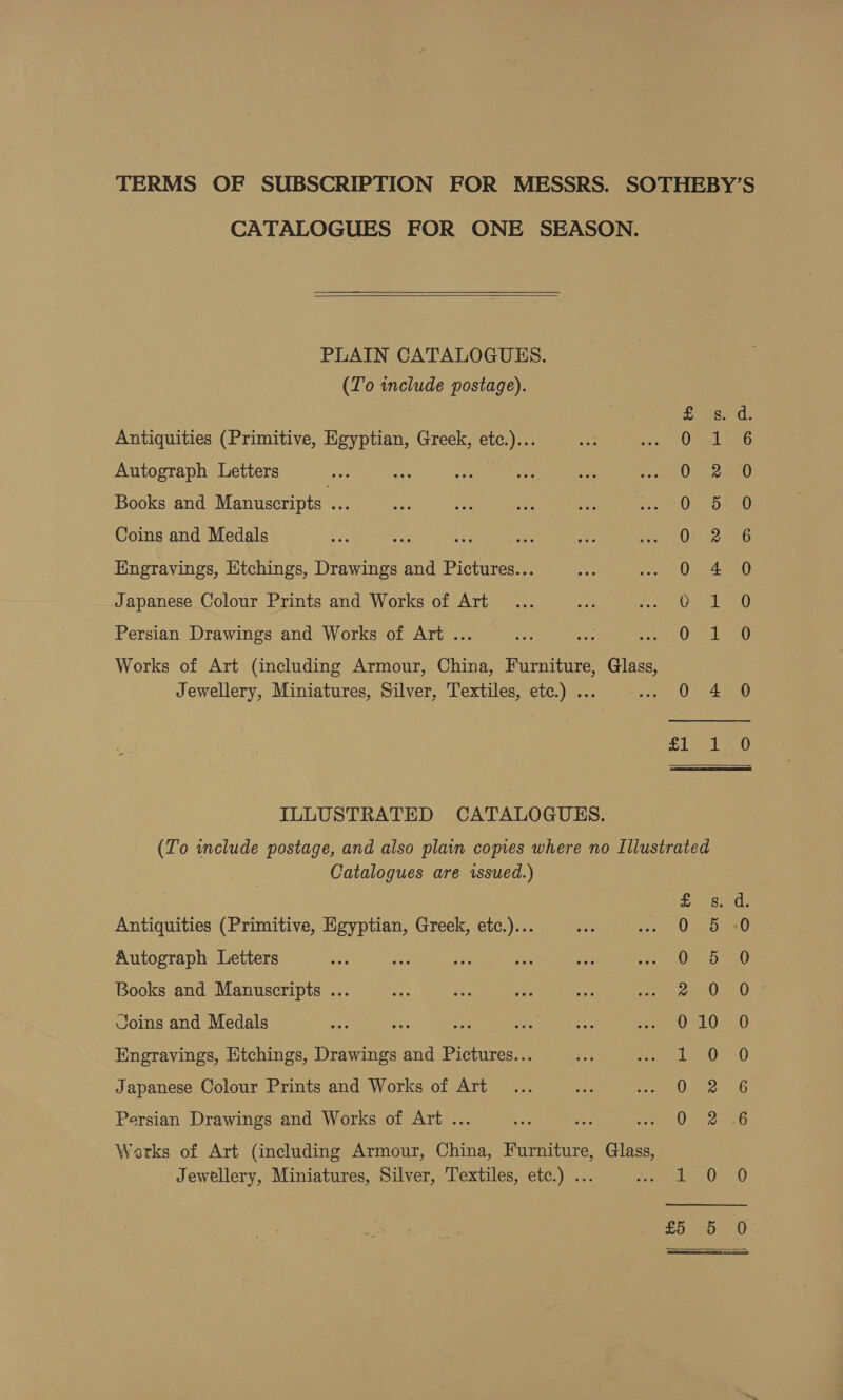 TERMS OF SUBSCRIPTION FOR MESSRS. SOTHEBY’S CATALOGUES FOR ONE SEASON.   PLAIN CATALOGUES. (To include postage). ied; Antiquities (Primitive, Egyptian, Greek, etc.)... 0° 1:6 Autograph Letters O72) Books and Manuscripts BS On D0 Coins and Medals Ot 280 Engravings, Etchings, Drawings and Pictures... 0 4 0 Japanese Colour Prints and Works of Art er ake nt Persian Drawings and Works of Art ... ee Res Works of Art (including Armour, China, Furniture, Glass, Jewellery, Miniatures, Silver, Textiles, etc.) ... 0 4 0 BELLI ES, ILLUSTRATED CATALOGUES. (To include postage, and also plain copies where no Illustrated Catalogues are issued.) Antiquities (Primitive, Egyptian, Greek, etc.)... Autograph Letters Oo CO ON Books and Manuscripts ... Coins and Medals Engravings, Etchings, Drawings and Pictures... Japanese Colour Prints and Works of Art SOUS wil &lt; e, Drm COCO OF Persian Drawings and Works of Art ... Warks of Art (including Armour, China, Furniture, Glass, Jewellery, Miniatures, Silver, Textiles, etc.) ... ear on) i) £5556 0