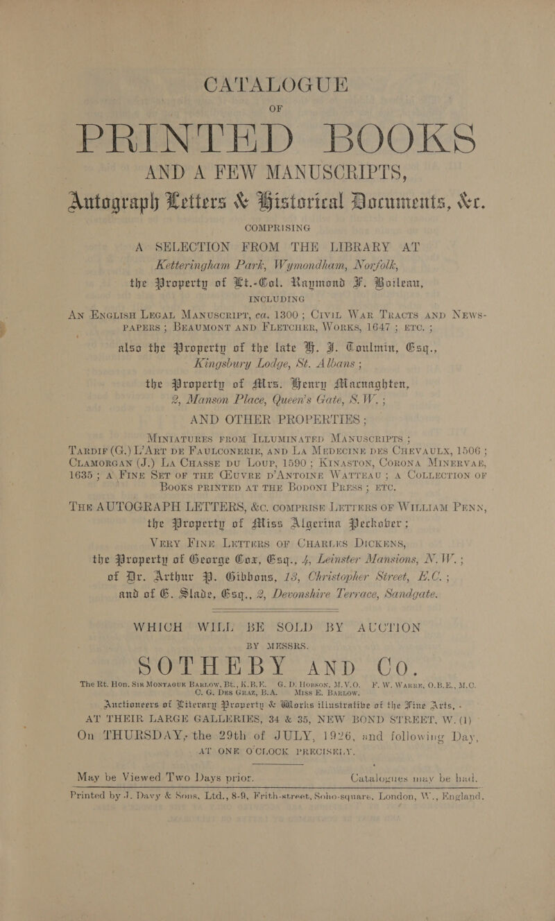 CATALOGUE PENT HD BOOKS AND A FEW MANUSCRIPTS, Autograph Letters &amp; Historical Documents, Xe. COMPRISING A SELECTION FROM THE LIBRARY AT Ketteringham Park, Wymondham, Norfolk, the $roperty of Ht.-Gol. Rammond F. Boileau, INCLUDING An EnauisH Lecan Manuscript, ca. 1300; Crvit War Tracts anp NEws- PAPERS ; BEAUMONT AND FLETCHER, WoRKS, 1647 ; ETC. ; also the $Yroperty of the late H. J. Coulmin, Esz., Kingsbury Lodge, St. Albans ; the $roperty of Jtlrs. Benry Macnaghten, 2, Manson Place, Queen’s Gate, S.W. ; AND OTHER PROPERTIXS ; MINIATURES FROM ILLUMINATED MANUSCRIPTS ; TaRpiF (G.) L’ART DE FAULCONERIE, AND LA MEDECINE DES CHEVAULX, 1506 ; CLAMORGAN (J.) La CuassE pu Loup, 1590; Kinaston, Corona MINERVAE, 1635 ; A FINE SET of THE CHuUvRE p’ANTOINE WATTEAU ; A COLLECTION OF Books PRINTED AT THE BoDONT PRESS ; ETC. THe AUTOGRAPH LETTERS, &amp;c. comprise LetTreRs oF WILLIAM PENN, the Property of Miss Algerina Perhoter ; Very Fine Letrreirs oF CHARLKS DICKENS, the @roperty of George Oox, Esy., 4, Leinster Mansions, N.W. ; of Dr. Aribur 39. Gibbons, 13, Christopher Street, H.C. ; and of G. Slade, Gsy., 2, Devonshire Terrace, Sandgate.   WHICH WILL BE SOLD BY AUCTION BY MESSRS. Seteeb by AND UO. The Rt. Hon. Sir Monracuk Barknow, Bt., K.B.E. G.D: Honson, M.V.O. ¥. W. Warrn, 0.B.E., M.C. C. G. Dus GRAZ, B.A. Miss E. Barnow. Auctioneers of Literary Property &amp; Wlorks illustrative of the Fine Arts, . AT THEIR LARGE GALLERIES, 34 &amp; 35, NEW BOND STREET, W. (1) On THURSDAY, the 29th of JULY, 1926, and following Day AT ONE O'CLOCK PRECISELY. ) May be Viewed Two Days prior. Catalogues may be bad. Printed by J. Davy &amp; Sons, Ltd., 8-9, Frith-street, Soho-square, London, W., England.
