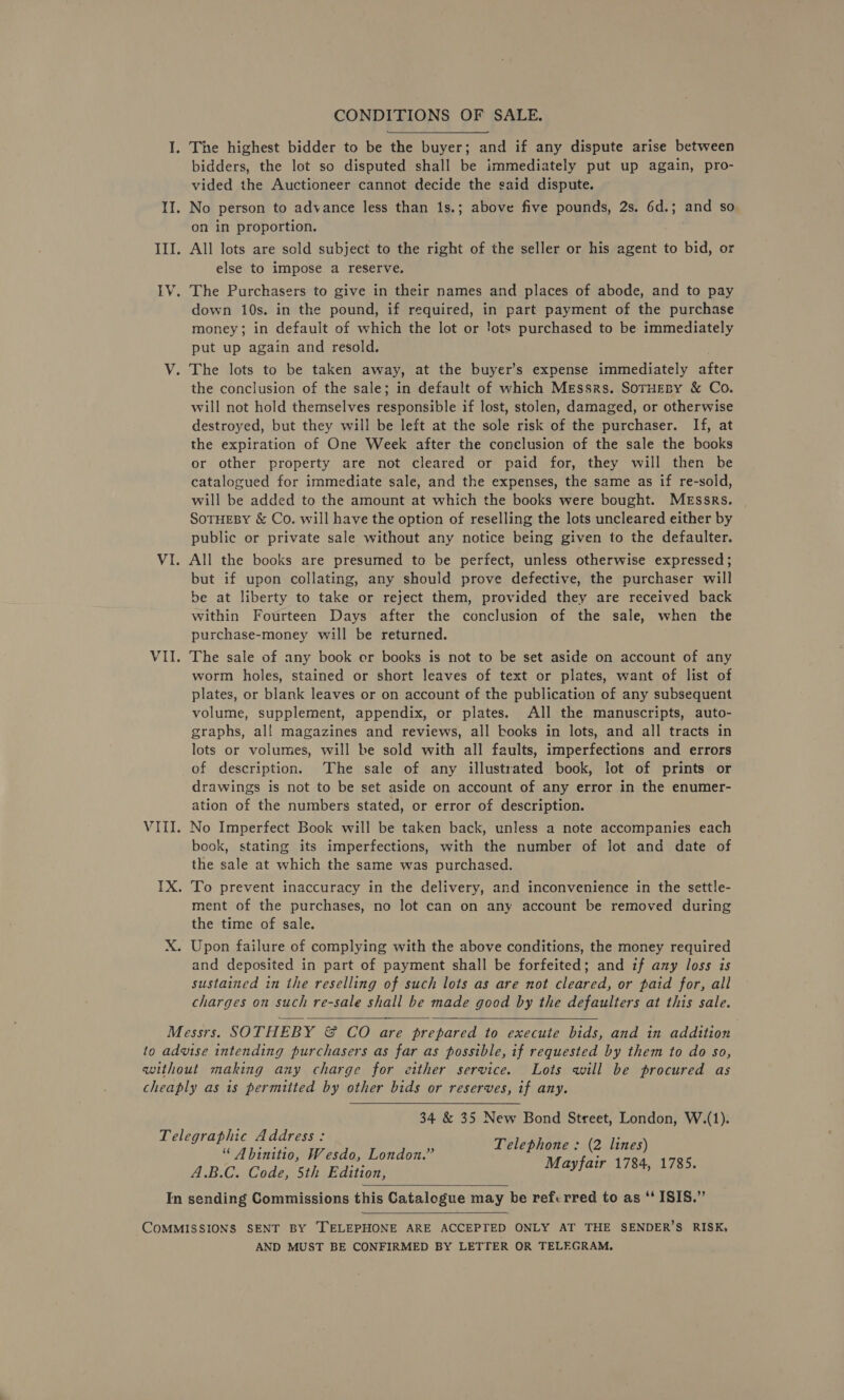 CONDITIONS OF SALE. I. The highest bidder to be the buyer; and if any dispute arise between bidders, the lot so disputed shall be immediately put up again, pro- vided the Auctioneer cannot decide the said dispute. II. No person to advance less than 1s.; above five pounds, 2s. 6d.; and so on in proportion. III. All lots are sold subject to the right of the seller or his agent to bid, or else to impose a reserve. IV. The Purchasers to give in their names and places of abode, and to pay down 10s. in the pound, if required, in part payment of the purchase money; in default of which the lot or lots purchased to be immediately put up again and resold. V. The lots to be taken away, at the buyer’s expense immediately after the conclusion of the sale; in default of which Messrs. SoTHEBy &amp; Co. will not hold themselves responsible if lost, stolen, damaged, or otherwise destroyed, but they will be left at the sole risk of the purchaser. If, at the expiration of One Week after the conclusion of the sale the books or other property are not cleared or paid for, they will then be catalogued for immediate sale, and the expenses, the same as if re-sold, will be added to the amount at which the books were bought. Messrs. SoTHEBY &amp; Co. will have the option of reselling the lots uncleared either by public or private sale without any notice being given to the defaulter. VI. All the books are presumed to be perfect, unless otherwise expressed; but if upon collating, any should prove defective, the purchaser will be at liberty to take or reject them, provided they are received back within Fourteen Days after the conclusion of the sale, when the purchase-money will be returned. VII. The sale of any book er books is not to be set aside on account of any worm holes, stained or short leaves of text or plates, want of list of plates, or blank leaves or on account of the publication of any subsequent volume, supplement, appendix, or plates. All the manuscripts, auto- graphs, all magazines and reviews, all books in lots, and all tracts in lots or volumes, will be sold with all faults, imperfections and errors of description. The sale of any illustrated book, lot of prints or drawings is not to be set aside on account of any error in the enumer- ation of the numbers stated, or error of description. VIII. No Imperfect Book will be taken back, unless a note accompanies each book, stating its imperfections, with the number of lot and date of the sale at which the same was purchased. IX. To prevent inaccuracy in the delivery, and inconvenience in the settle- ment of the purchases, no lot can on any account be removed during the time of sale. X. Upon failure of complying with the above conditions, the money required and deposited in part of payment shall be forfeited; and if any loss is sustained in the reselling of such lots as are not cleared, or paid for, all charges on such re-sale shall be made good by the defaulters at this sale. Messrs. SOTHEBY &amp; CO are prepared to execute bids, and in addition to advise intending purchasers as far as possible, if requested by them to do so, without making any charge for either service. Lots will be procured as cheaply as is permitted by other bids or reserves, if any. 34 &amp; 35 New Bond Street, London, W.(1). Telephone : (2 lines) Mayfair 1784, 1785.  Telegraphic Address: “ Abinitio, Wesdo, London.” A.B.C. Code, 5th Edition, In sending Commissions this Catalogue may be referred to as “‘ ISIS.”   COMMISSIONS SENT BY ‘TELEPHONE ARE ACCEPTED ONLY AT THE SENDER’S RISK, AND MUST BE CONFIRMED BY LETTER OR TELEGRAM.