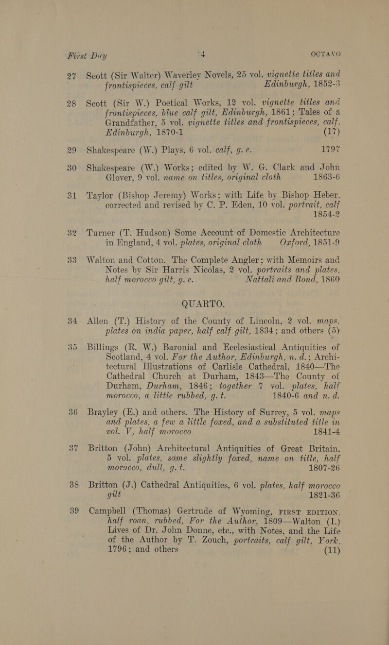 rar 28 Od Sw) © Cr 36 39 Scott (Sir Walter) Waverley Novels, 25 vol. vignette titles and frontispieces, calf gilt Edinburgh, 1852-5 Scott (Sir W.) Poetical Works, 12 vol. vignette titles and frontispieces, blue calf gilt, Edinburgh, 1861; Tales of a Grandfather, 5 vol. vignette titles and frontispieces, calf, Edinburgh, 1870-1 (17) Shakespeare (W.) Plays, 6 vol. calf, g. e. Lr o7 Shakespeare (W.) Works; edited by W. G. Clark and John Glover, 9 vol. name on titles, original cloth 1863-6 Taylor (Bishop 7 eremy) Works; with Life by Bishop Heber, corrected and revised by C. P. Eden, 10 vol. portrait, calf 1854-2 Turner (T. Hudson) Some Account of Domestic Architecture in England, 4 vol. plates, original cloth Oxford, 1851-9 Walton and Cotton. The Complete Angler; with Memoirs and Notes by Sir Harris Nicolas, 2 vol. portraits and plates, half morocco gut, g. e. Nattalhi and Bond, 1860 QUARTO. Allen (T.) History of the County of Lincoln, 2 vol. maps, plates on india paper, half calf gilt, 1834; and others (5) Billings (R. W.) Baronial and Ecclesiastical Antiquities of Scotland, 4 vol. For the Author, Edinburgh, n. d.; Archi- tectural Illustrations of Carlisle Cathedral, 1840—The Cathedral Church at Durham, 1843—The County of Durham, Durham, 1846; together 7% vol. plates, hail? morocco, a little rubbed, g. t. 1840-6 and n. d. Brayley (E.) and others. The History of Surrey, 5 vol. maps and plates, a few a little foxed, and a substituted title in vol. V, half morocco 1841-4 Britton (John) Architectural Antiquities of Great Britain, 5 vol. plates, some slightly foxed, name on title, half morocco, dull, g. t. 1807-26 Britton (J.) Cathedral Antiquities, 6 vol. plates, half morocco gilt 1821-36 Campbell (Thomas) Gertrude of Wyoming, FIRST EDITION, half roan, rubbed, For the Author, 1809—Walton (1.) Lives of Dr. John Donne, etc., with Notes, and the Life of the Author by T. Zouch, portraits, calf gilt, York, 1796; and others (11)