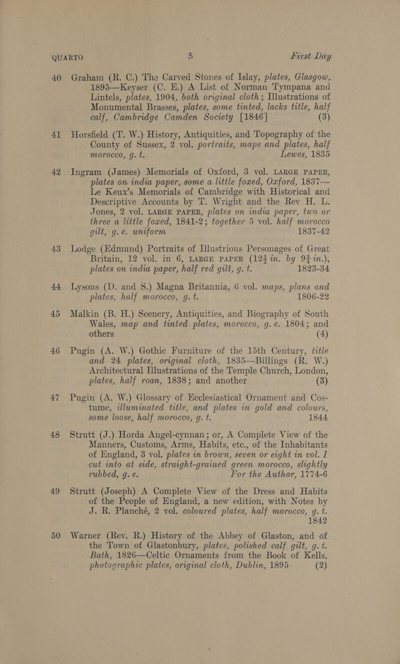 40 41 42 43 44 45 46 AY 48 49 50 Graham (R. C.) The Carved Stones of Islay, plates, Glasgow, 1895—Keyser (C. EH.) A List of Norman T'ympana and Lintels, plates, 1904, both original cloth; Illustrations of Monumental Brasses, plates, some tinted, lacks title, half calf, Cambridge Camden Society [1846] (3) Horsfield (T. W.) History, Antiquities, and Topography of the County of Sussex, 2 vol. portraits, maps and plates, half morocco, g. t. — Lewes, 1835 plates on india paper, some a little foxed, Oxford, 1837— Le Keux’s Memorials of Cambridge with Historical and Descriptive Accounts by T. Wright and the Rev H. L. Jones, 2 vol. LARGE PAPER, plates on india paper, two or three a little foxed, 1841-2; together 5 vol. half morocco gilt, g.e. unform 1837-42 Lodge (Edmund) Portraits of Illustrious Personages of Great - Britain, 12 vol. in 6, LARGE PAPER (124i. by 9241n.), plates on india paper, half red gilt, g. t. 1823-34 Lysons (D. and 8.) Magna Britannia, 6 vol. maps, plans and plates, half morocco, g. t. 1806-22 Malkin (B. H.) Scenery, Antiquities, and Biography of South — Wales, map and tunted plates, morocco, g.e. 1804; and others (4) Pugin (A. W.) Gothic Furniture of the 15th Century, title and 24 plates, original cloth, 1835—Billings (R. W.) Architectural Illustrations of the Temple Church, London, plates, half roan, 1838; and another (3) Pugin (A. W.) Glossary of Ecclesiastical Ornament and Cos- tume, wluminated title, and plates in gold and colours, some loose, half morocco, g. t. 1844 Strutt (J.) Horda Angel-cynnan; or, A Complete View of the Manners, Customs, Arms, Habits, etc., of the Inhabitants of England, 3 vol. plates in brown, seven or erght in vol. I cut into at side, straright-grained green morocco, slightly rubbed, g. e. For the Author, 1774-6 Strutt (Joseph) A Complete View of the Dress and Habits of the People of England, a new edition, with Notes by J. R. Planché, 2 vol. colowred plates, half morocco, g. t. ~S Warner (Rev. R.) History of the Abbey of Glaston, and of the Town of Glastonbury, plates, polished calf gilt, g. t. Bath, 1826—Celtic Ornaments from the Book of Kells, photographic plates, orrginal cloth, Dublin, 1895 (2)