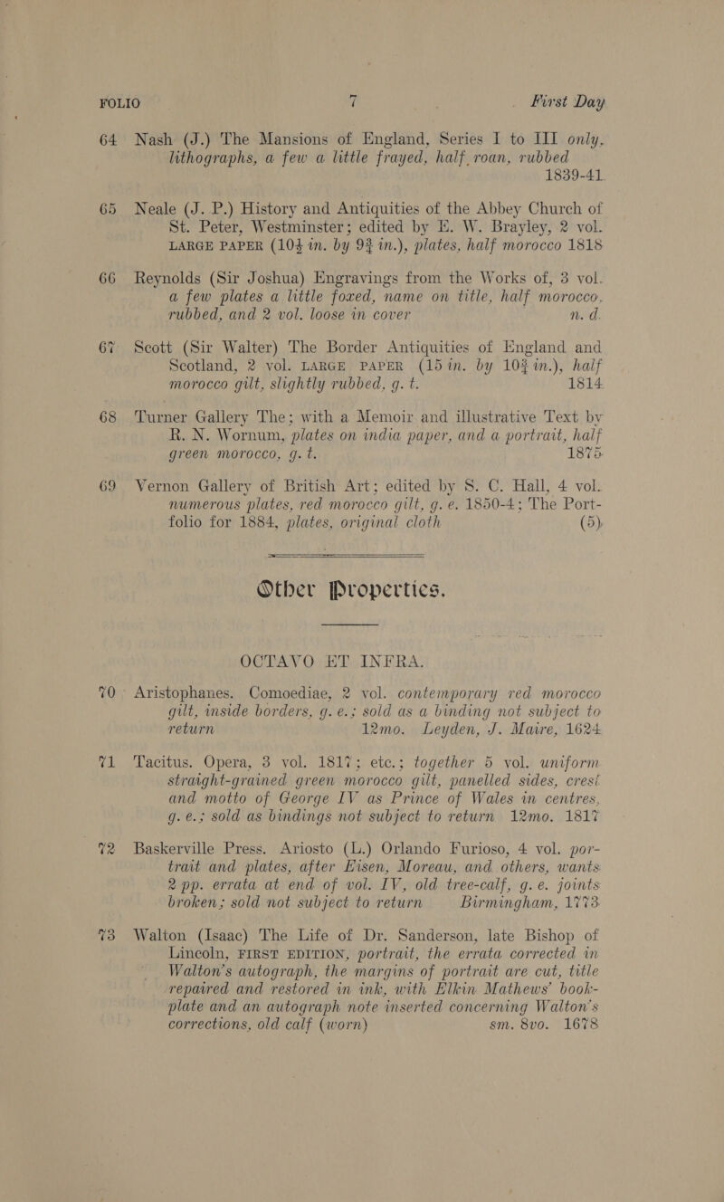 64 66 68 69 feb 72 %3 Nash (J.) The Mansions of England, Series I to III only, lithographs, a few a little frayed, half, roan, rubbed 1839-41. Neale (J. P.) History and Antiquities of the Abbey Church of St. Peter, Westminster; edited by E. W. Brayley, 2 vol. LARGE PAPER (104 in. by 92 1n.), plates, half morocco 1818 Reynolds (Sir Joshua) Engravings from the Works of, 3 vol. a few plates a little foxed, name on title, half morocco, rubbed, and 2 vol. loose in cover . n.d. Scott (Sir Walter) The Border Antiquities of England and Scotland, 2 vol. LARGE PAPER (15in. by 102%n.), half morocco gut, slightly rubbed, g. t. 1814 Turner Gallery The; with a Memoir and illustrative Text by R. N. Wornum, plates on india paper, and a portratt, half green morocco, g. t. 1878 Vernon Gallery of British Art; edited by 8. C. Hall, 4 vol. numerous plates, red morocco gilt, g. e. 1850-4; The Port- folio for 1884, plates, original cloth (5)  —————  Otber Propertics. OCTAVO ET INFRA. Aristophanes. Comoediae, 2 vol. contemporary red morocco gut, inside borders, g. e.; sold as a binding not subject to return 12mo. Leyden, J. Mare, 1624 Tacitus. Opera, 3 vol. 1817; etc.; together 5 vol. uniform straaght-grained green morocco gilt, panelled sides, cresi and motto of George IV as Prince of Wales in centres, g.e.; sold as bindings not subject to return 12mo. 1817 Baskerville Press. Ariosto (l.) Orlando Furioso, 4 vol. por- trait and plates, after Eisen, Moreau, and others, wants 2 pp. errata at end of vol. IV, old tree-calf, g.e. joints broken; sold not subject to return Birmingham, 1773 Walton (Isaac) The Life of Dr. Sanderson, late Bishop of Lincoln, FIRST EDITION, portrait, the errata corrected in Walton's autograph, the margins of portrait are cut, title repaired and restored in ink, with Elkin Mathews’ book- plate and an autograph note inserted concerning Walton's corrections, old calf (worn) sm. 8vo. 1678
