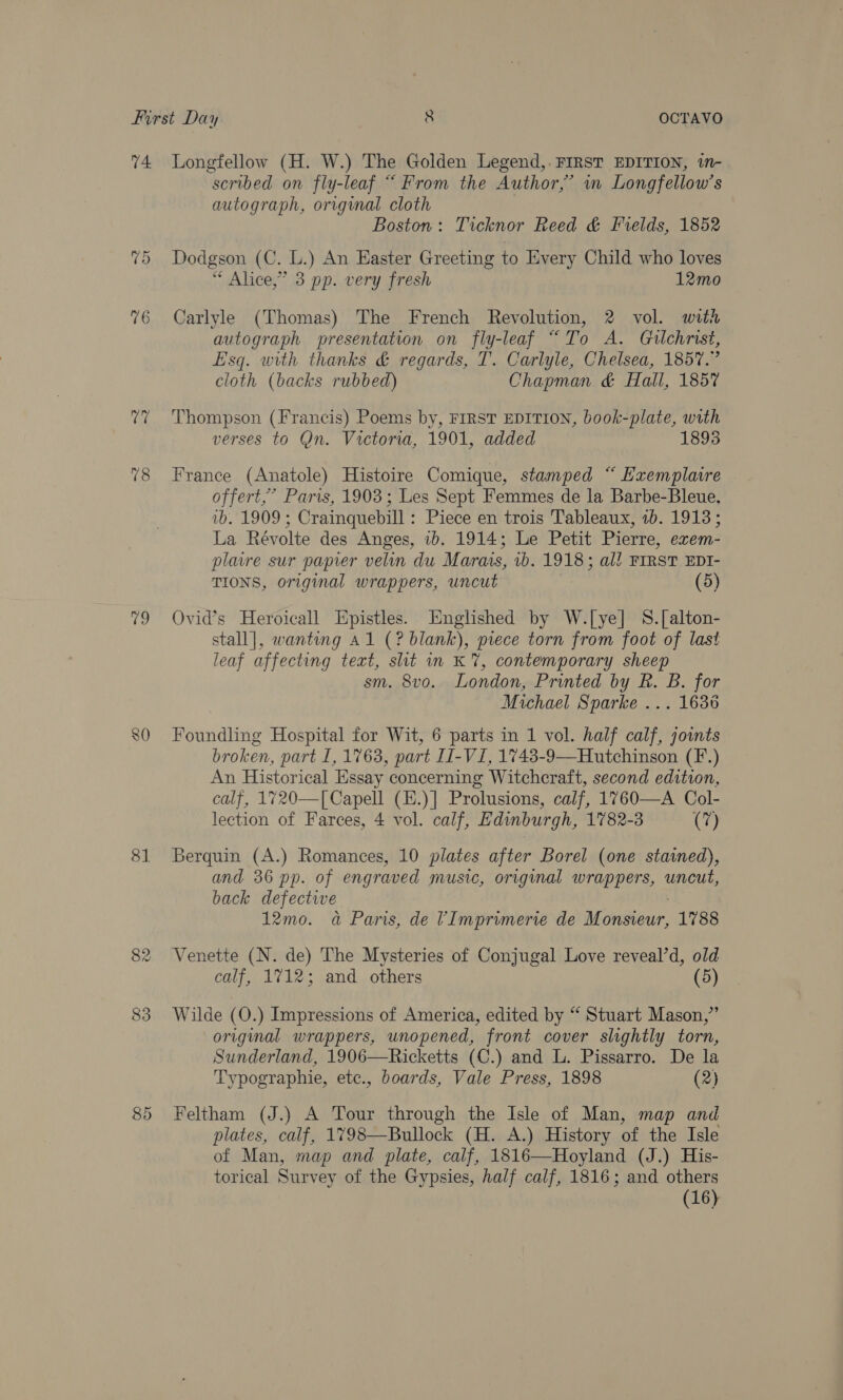 74. 75 2) 80 31 82 83 Longfellow (H. W.) The Golden Legend,. FIRST EDITION, i- scribed on fly-leaf “ From the Author,’ im Longfellow’s autograph, original cloth Boston: Ticknor Reed &amp; Fields, 1852 Dodgson (C. L.) An Easter Greeting to Every Child who loves “ Alice,” 3 pp. very fresh 12mo Carlyle (Thomas) The French Revolution, 2 vol. with autograph presentation on fly-leaf “To A. Guchrist, Esq. with thanks &amp; regards, T. Carlyle, Chelsea, 1857.” cloth (backs rubbed) Chapman. &amp; Hall, 1857 Thompson (Francis) Poems by, FIRST EDITION, book-plate, with verses to Yn. Victoria, 1901, added 1893 France (Anatole) Histoire Comique, stamped “ Exemplaire offert,” Paris, 1903; Les Sept Femmes de la Barbe-Bleue, vb. 1909 ; Crainquebill : Piece en trois Tableaux, 1b. 1913; La Révolte des Anges, 1b. 1914; Le Petit Pierre, exem- plarre sur papier velon du Marass, vb. 1918; al! FIRST EDI- TIONS, original wrappers, uncut (5) Ovid’s Heroicall Epistles. Englished by W.[ye] S.[alton- stall], wanting Al (? blank), piece torn from foot of last leaf affecting text, sht in K%, contemporary sheep sm. 8vo. London, Printed by R. B. for Michael Sparke ... 1636 Foundling Hospital for Wit, 6 parts in 1 vol. half calf, joints broken, part I, 1763, part II-VI, 1743-9—Hutchinson (F.) An Historical Essay concerning Witchcraft, second edition, calf, 1720—[Capell (E.)] Prolusions, calf, 1760—A Col- lection of Farces, 4 vol. calf, Edinburgh, 1782-3 (7) Berquin (A.) Romances, 10 plates after Borel (one stained), and 36 pp. of engraved music, original wrappers, uncut, back defectwe 12mo. a Paris, de VImprimerie de Monsieur, 1788 Venette (N. de) The Mysteries of Conjugal Love reveal’d, old calf, 1712; and others (5) Wilde (O.) Impressions of America, edited by “ Stuart Mason,” original wrappers, unopened, front cover slightly torn, Sunderland, 1906—Ricketts (C.) and L. Pissarro. De la Typographie, etc., boards, Vale Press, 1898 (2) Feltham (J.) A Tour through the Isle of Man, map and plates, calf, 1798—Bullock (H. A.) History of the Isle of Man, map and plate, calf, 1816—Hoyland (J.) His- torical Survey of the Gypsies, half calf, 1816; and others (16)
