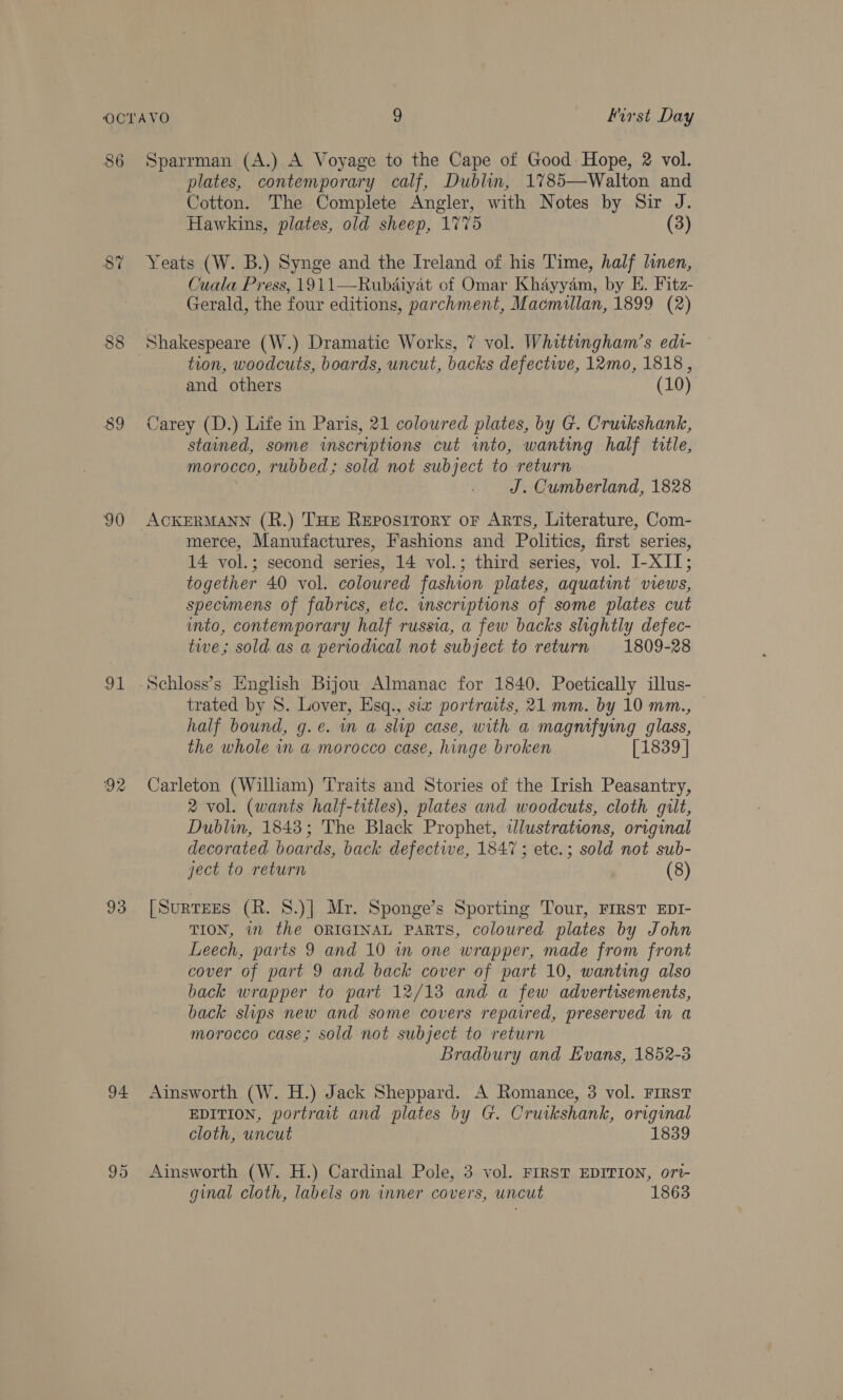 86 90 ae 92 93 94 Sparrman (A.) A Voyage to the Cape of Good: Hope, 2 vol. plates, contemporary calf, Dublin, 1785—Walton and Cotton. The Complete Angler, with Notes by Sir J. Hawkins, plates, old sheep, 1775 (3) Yeats (W. B.) Synge and the Ireland of his Time, half linen, Cuala Press, 1911—Rubdiyat of Omar Khayyam, by EH. Fitz- Gerald, the four editions, parchment, Macmillan, 1899 (2) Shakespeare (W.) Dramatic Works, 7 vol. Whittingham’s edt- tion, woodcuts, boards, uncut, backs defective, 12mo, 1818, and others (10) Carey (D.) Life in Paris, 21 coloured plates, by G. Cruikshank, stained, some inscriptions cut into, wanting half title, morocco, rubbed; sold not subject to return J. Cumberland, 1828 merce, Manufactures, Fashions and Politics, first series, 14 vol.; second series, 14 vol.; third series, vol. I-XII; together 40 vol. coloured fashion plates, aquatint views, specumens of fabrics, etc. inscriptions of some plates cut into, contemporary half russia, a few backs slightly defec- twe; sold as a periodical not subject to return 1809-28 trated by 8S. Lover, Esq., six portraits, 21 mm. by 10 mm., — half bound, g.e. wa slip case, with a magmfying glass, the whole in a morocco case, hinge broken [1839 | Carleton (William) Traits and Stories of the Irish Peasantry, 2 vol. (wants half-titles), plates and woodcuts, cloth gilt, Dublin, 1843; The Black Prophet, wlustrations, original decorated boards, back defectwe, 1847 ; etc.; sold not sub- ject to return (8) [SurTEEs (R. 8.)] Mr. Sponge’s Sporting Tour, FIRST EDI- TION, 7 the ORIGINAL PARTS, coloured plates by John Leech, parts 9 and 10 in one wrapper, made from front cover of part 9 and back cover of part 10, wanting also back wrapper to part 12/13 and a few advertisements, back slips new and some covers repaired, preserved in a morocco case; sold not subject to return Bradbury and Evans, 1852-5 Ainsworth (W. H.) Jack Sheppard. A Romance, 3 vol. FIRST EDITION, portrait and plates by G. Cruikshank, original cloth, uncut 1839 Ainsworth (W. H.) Cardinal Pole, 3 vol. FIRST EDITION, ort- ginal cloth, labels on inner covers, uncut 1863