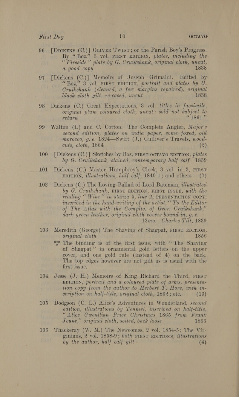 96 [DickENs (C.)] Ottver Twist; or the Parish Boy’s Progress.. By “ Boz,” 3 vol. FIRST EDITION, plates, including the “ Fireside’’ plate by G. Cruikshank, original cloth, uncut, a good copy 1838 9% [Dickens (C.)| Memoirs of Joseph Grimaldi. Edited by “ Boz,” 38 vol. FIRST EDITION, portrait and plates by G. Cruikshank (cleaned, a few margins repaired), original black cloth quilt. re-cased. uncut 1838 98 Dickens (C.) Great Expectations, 3 vol. titles in facsimile, original plum coloured cloth, uneut; sold not subject to return | S161 99 Walton (1I.) and C. Cotton. The Complete Angler, Major’s second edition, plates on india paper, some foxed, old morocco, g. €. 1824—Swift (J.) Gulliver’s Travels, wood- cuts, cloth, 1864 (2) 100 [Dickens (C.)] Sketches by Boz, FIRST OCTAVO EDITION, plates by G. Cruikshank, stained, contemporary half calf 1839 101 Dickens (C.) Master Humphrey’s Clock, 3 vol. in 2, FIRST EDITION, tlustrations, half calf, 1840-1; and others (7) 102 Dickens (C.) The Loving Ballad of Lord Bateman, tlustrated by G. Cruikshank, FIRST EDITION, FIRST ISSUE, with the: reading “ Wine” wn stanza 5, line 2, PRESENTATION COPY, scribed in the hand-writing of the artist, “ To the Editor of The Atlas with the Complts. of Geor. Cruikshank,” dark green leather, original cloth covers bound-in, g. e. 12mo. Charles Tilt, 1839 103 Meredith (George) ‘The Shaving of Shagpat, FIRST EDITION, original cloth 1856 *“* The binding is of the first issue, with “The Shaving of Shagpat” in ornamental gold letters on the upper cover, and one gold rule (instead of 4) on the back. The top edges however are not gilt as is usual with the first issue. 104 Jesse (J. H.) Memoirs of King Richard the Third, Frrsr EDITION, portrait and a coloured plate of arms, presenta- tion copy from the author to Herbert T. Hore, with in- scription on half-title, original cloth, 1862; ete. (13) 105 Dodgson (C. L.) Alice’s Adventures in Wonderland, second edition, illustrations by Tennel, inscribed on haif-title, “Alice Gwenllian Price Christmas 1865 from Frank Jeune,” original cloth, soiled, back loose 1866 106 Thackeray (W. M.) The Newcomes, 2 vol. 1854-5; The Vir- ginians, 2 vol. 1858-9; both FIRST EDITIONS, illustrations by the author, half calf gilt (4)