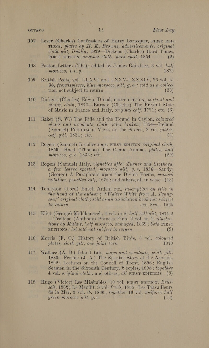 107 Lever (Charles) Confessions of Harry Lorrequer, FIRST EDI- TIONS, plates by H. K. Browne, advertisements, original cloth gut, Dublin, 1839—Dickens (Charles) Hard Times, FIRST EDITION, original cloth, joint split, 1854 (2) 108 Paston Letters (The); edited by James Gairdner, 3 vol. half morocco, t. €. . 1872 109 British Poets, vol. -LXVI and LXXV-LXAXXIV, 76 vol. ia 38, frontispieces, blue morocco gilt, g. e.; sold as a collec- tion not subject to return (38) 110 Dickens (Charles) Edwin Drood, FIRST EDITION, portrait and plates, cloth, 1870—Burney (Charles) The Present State of Music in France and Italy, original calf, 1771; ete. (6) 111 Baker (S. W.) The Rifle and the Hound in Ceylon, coloured plates and woodcuts, cloth, joint broken, 1854—Ireland (Samuel) Picturesque’ Views on the Severn, 2 vol. plates, calf gilt, 1824; ete. (4) 112 Rogers (Samuel) Recollections, FIRST EDITION, original cloth, 1859—Hood (Thomas) The Comic Annual, plates, half morocco, g. €. 1833; ete. (29) 113 Rogers (Samuel) Italy, vignettes after Turner and Stothard, a few leaves spotted, morocco gilt, g.e. 1836—Sandys (George) A Paraphrase upon the Divine Poems, musica! notation, panelled calf, 1676; and others, all in verse (13) 114 Tennyson (Lord) Enoch Arden, ete., inscription on title in the hand of the author: “ Walter White from A. Tenny- son,” original cloth ; sold as an association book not subject to return . sm. 8v0. 1865 115 Eliot (George) Middlemarch, 4 vol. in 8, half calf gilt, 1871-2 —Trollope (Anthony) Phineas Finn, 2 vol. in 1, dlustra- tions by Millais, half morocco, damaged, 1869 ; both FIRS? EDITIONS ; lot sold not subject to return (9) 116 Morris (F. 0.) History of British Birds, 6 vol. coloured plates, cloth gilt, one joint torn 1870 117 Wallace (A. B.) Island Life, maps and woodcuts, cloth gilt, 1880—Froude (J. A.) The Spanish Story of the Armada, 1892; Lectures on the Council of Trent, 1896; English Seamen in the Sixtenth Century, 2 copies, 1895; together 4 vol. original cloth; and others; all FIRST EDITIONS (8) 118 Hugo (Victor) Les Misérables, 10 vol. Frrst EDITION, Brus- sels, 1862; Le Maudit, 3 vol. Paris, 1865; Les Travailleurs de la Mer, 3 vol. ib. 1866; together 16 vol. uniform half green morocco gilt, g. 2. (16)