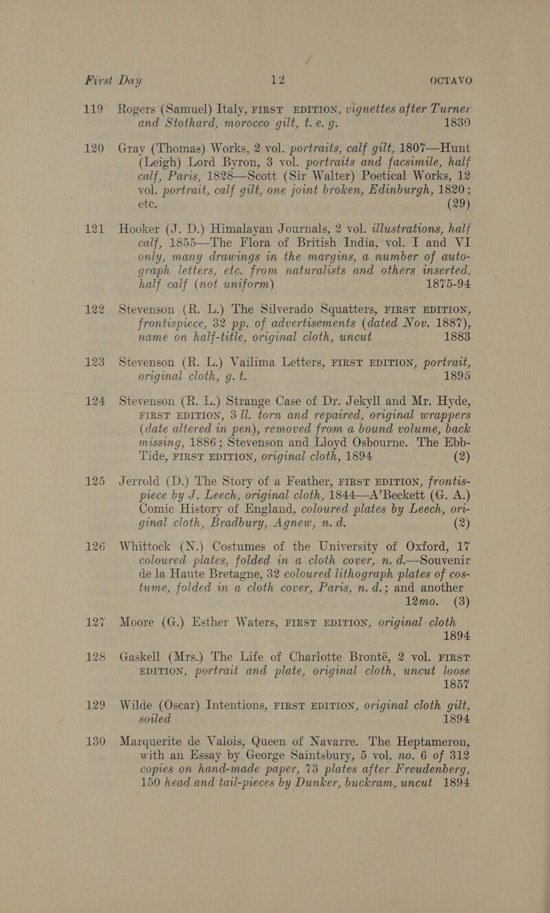 120 121 126 and Stothard, morocco gilt, t. €. g. 1839 Gray (Thomas) Works, 2 vol. portraits, calf gilt, 1807—Hunt (Leigh) Lord Byron, 3 vol. portraits and facsimile, half calf, Paris, 1828—Scott (Sir Walter) Poetical Works, 12 vol. portrait, calf gilt, one joint broken, Edinburgh, 1820; etc. . ae leee Hooker (J. D.) Himalayan Journals, 2 vol. illustrations, half calf, 1855—The Flora of British India, vol. I and VI only, many drawmgs in the margins, a number of auto- graph letters, etc. from naturalists and others inserted. half calf (not untform) 1875-94 Stevenson (R. L.) The Silverado Squatters, FIRST EDITION, frontispiece, 32 pp. of advertisements (dated Nov. 1887), name on half-title, original cloth, uncut 1883 Stevenson (R. L.) Vailima Letters, FIRST EDITION, portrait, original cloth, g. t. 189% Stevenson (R. L.) Strange Case of Dr. Jekyll and Mr. Hyde, FIRST EDITION, 3/1. torn and repaired, original wrappers (date altered wn pen), removed from a bound volume, back missing, 1886; Stevenson and Lloyd Osbourne. The Ebb- Tide, FIRST EDITION, original cloth, 1894 (2) Jerrold (D.) The Story of a Feather, First EDITION, frontts- piece by J. Leech, original cloth, 1844—A’ Beckett (G. A.) Comic History of England, coloured plates by Leech, ort- ginal cloth, Bradbury, Agnew, n. d. (2) Whittock (N.) Costumes of the University of Oxford, 17 coloured plates, folded in a cloth cover, n. d—Souvenir de la Haute Bretagne, 32 coloured lithograph plates of cos- tume, folded wa cloth cover, Paris, n. d.; and another 12mo. (3) Moore (G.) Esther Waters, FIRST EDITION, original cloth — 1894 Gaskell (Mrs.) The Life of Charlotte Bronté, 2 vol. First EDITION, portrait and plate, original cloth, uncut loose  1857 Wilde (Oscar) Intentions, FIRST EDITION, original cloth guilt. souled 1894 Marquerite de Valois, Queen of Navarre. The Heptameron, with an Essay by George Saintsbury, 5 vol. no. 6 of 312 copies on hand-made paper, 73 plates after Freudenberg,