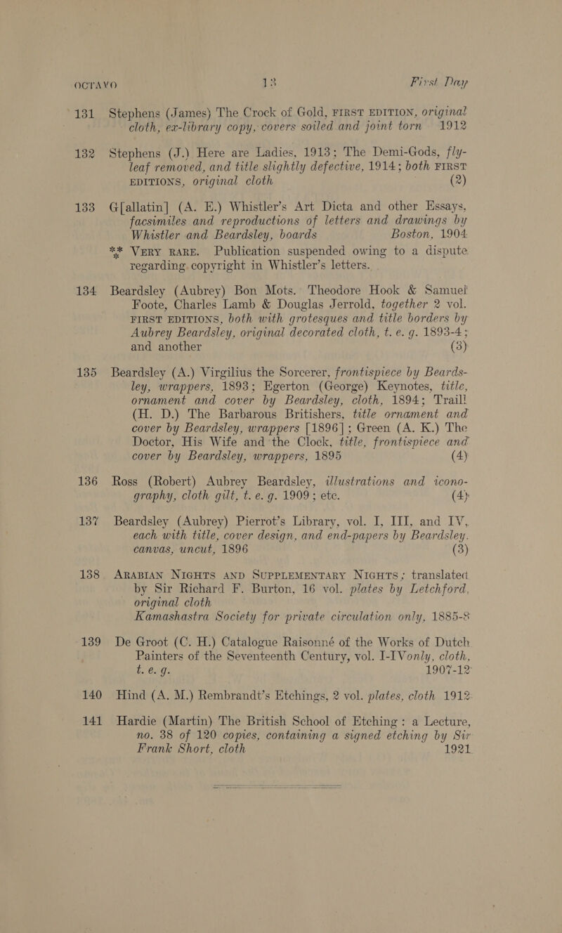 131 132 134 135 136 137 139 140 141 Stephens (James) The Crock of Gold, FIRST EDITION, origina! cloth, ex-library copy, covers soiled and joint torn 1912 Stephens (J.) Here are Ladies, 1913; The Demi-Gods, fly- leaf removed, and title slightly defectwe, 1914; both FIRST EDITIONS, original cloth (2) G[allatin] (A. E.) Whistler's Art Dicta and other Essays, facsimiles and reproductions of letters and drawings by Whistler and Beardsley, boards Boston, 1904 ** VERY RARE. Publication suspended owing to a dispute regarding. copyright in Whistler’s letters. Beardsley (Aubrey) Bon Mots.’ Theodore Hook &amp; Samuel Foote, Charles Lamb &amp; Douglas Jerrold, together 2 vol. FIRST EDITIONS, both with grotesques and title borders by Aubrey Beardsley, origunal decorated cloth, t. e. g. 1893-4; and another (3) Beardsley (A.) Virgilius the Sorcerer, frontispiece by Beards- ley, wrappers, 1893; Egerton (George) Keynotes, title, ornament and cover by Beardsley, cloth, 1894; Trail! (H. D.) The Barbarous Britishers, title ornament and cover by Beardsley, wrappers [1896]; Green (A. K.) The Doctor, His Wife and the Clock, title, frontispiece and cover by Beardsley, wrappers, 1895 (4) Ross (Robert) Aubrey Beardsley, wdlustrations and icono- graphy, cloth gilt, t. e. g. 1909; ete. (4) Beardsley (Aubrey) Pierrot’s Library, vol. I, III, and IV, each with title, cover design, and end-papers by Beardsley. canvas, uncut, 1896 (3) ARABIAN NIGHTS AND SUPPLEMENTARY NIGHTS; translated by Sir Richard F. Burton, 16 vol. plates by Letchford, original cloth Kamashastra Society for private circulation only, 1885-8 De Groot (C. H.) Catalogue Raisonné of the Works of Dutch Painters of the Seventeenth Century, vol. I-[Vonly, cloth, te. 9. 1907-12 Hind (A. M.) Rembrandt’s Etchings, 2 vol. plates, cloth 1912: Hardie (Martin) The British School of Etching : a Lecture, no. 38 of 120 copies, containing a signed etching by Sir Frank Short, cloth 1921  
