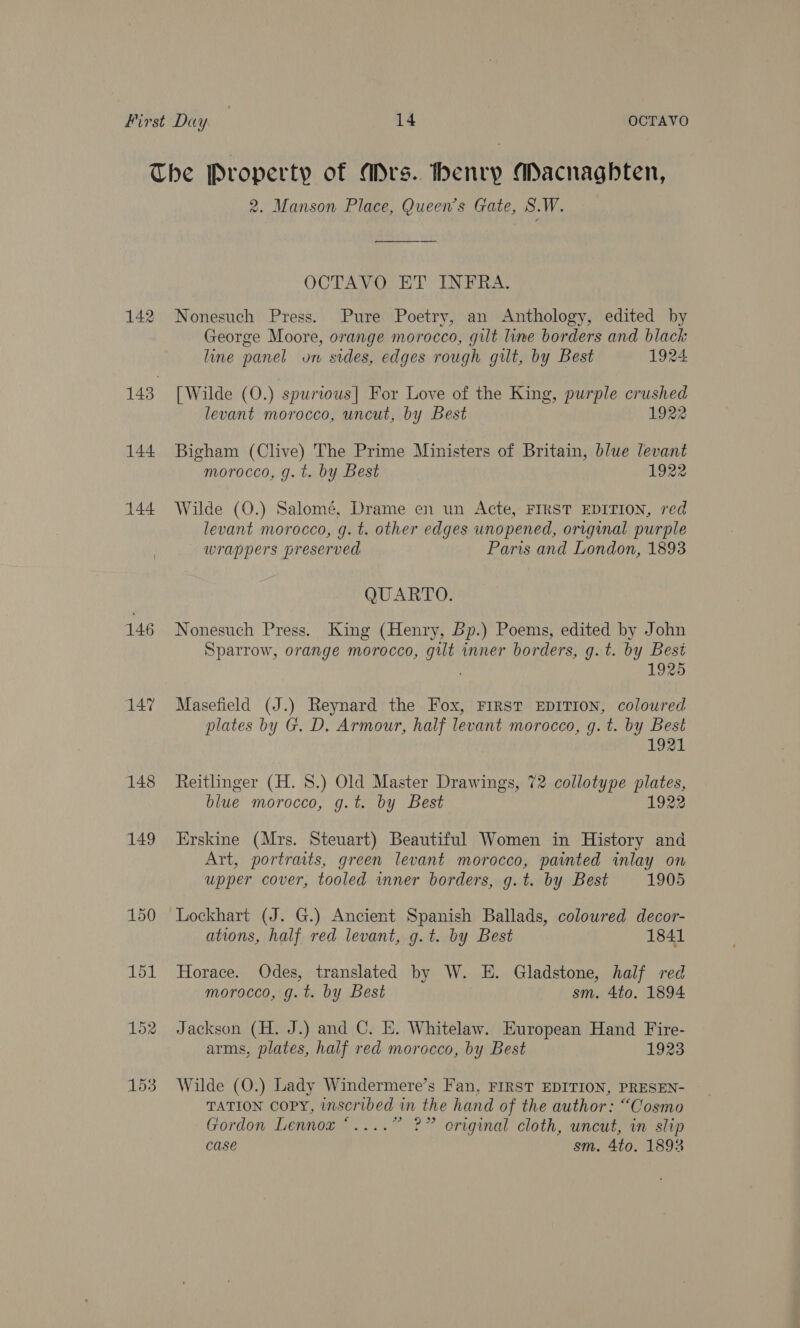 The Property of ADrs.. henry Macnagbten, 2. Manson Place, Queen's Gate, S.W. OCTAVO ET INFRA. 142 Nonesuch Press. Pure Poetry, an Anthology, edited by George Moore, orange morocco, gut line borders and black line panel on sides, edges rough gilt, by Best 1924 143 [Wilde (O.) spurious] For Love of the King, purple crushed levant morocco, uncut, by Best 922 144 Bigham (Clive) The Prime Ministers of Britain, blue levant morocco, g. t. by Best 1922 144 Wilde (0.) Salomé, Drame en un Acte, FIRST EDITION, red levant morocco, g. t. other edges unopened, original purple wrappers preserved Paris and London, 1893 QUARTO. 146 Nonesuch Press. King (Henry, Bp.) Poems, edited by John Sparrow, orange morocco, gilt inner borders, g.t. by Best 1925 147 Masefield (J.) Reynard the Fox, First EDITION, coloured plates by G. D, Armour, half levant morocco, g. t. by Best | 1921 148 Reitlinger (H. 8.) Old Master Drawings, 72 collotype plates, blue morocco, g.t. by Best 1922 149 Erskine (Mrs. Steuart) Beautiful Women in History and Art, portraits, green levant morocco, painted inlay on upper cover, tooled inner borders, g.t. by Best 1905 150 Lockhart (J. G.) Ancient Spanish Ballads, coloured decor- ations, half red levant, g.t. by Best 1841 151 Horace. Odes, translated by W. E. Gladstone, half red morocco, g.t. by Best sm. 4to. 1894 152 Jackson (H. J.) and C. E. Whitelaw. European Hand Fire- arms, plates, half red morocco, by Best 1923 153 Wilde (O.) Lady Windermere’s Fan, FIRST EDITION, PRESEN- TATION Copy, inscribed in the hand of the author: “Cosmo Gordon Lennox “....” ?” original cloth, uncut, in slip case sm. 4to. 1892