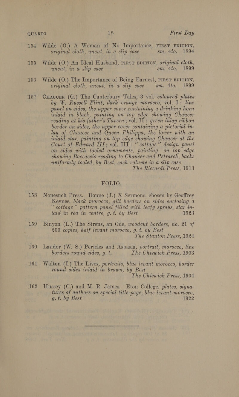 157 158 159 160 161 162 Wilde (O.) A Woman of No Importance, FIRST EDITION, original cloth, uncut, in a slip case sm. 4to. 1894 Wilde (O.) An Ideal Husband, First EDITION, original cloth, uncut, in a slip case sm. 4to. 1899 Wilde (O.) The Importance of Being Harnest, FIRST EDITION, original cloth, uncut, im a slvp case sm. 4to. 1899 CHaucErR (G.) The Canterbury Tales, 3 vol. coloured plates by W. Russell Flint, dark orange morocco, vol. L: line panel on sides, the upper cover containing a drinking horn inlaid in black, painting on top edge showing Chaucer reading at his father’s Tavern; vol. IL: green inlay ribbon border on sides, the upper cover containing a pictorial im- lay of Chaucer and Queen Philippa, the lower with an imlad star, painting on top edge showing Chaucer at the Court of Edward IIT; vol. 11: “ cottage” design panel on sides with tooled ornaments, painting on top edge showing Boccaccio reading to Chaucer and Petrarch, backs uniformly tooled, by Best, each volume wn a slip case The Riccardi Press, 19138 FOLIO. Nonesuch Press. Donne (J.) X Sermons, chosen by Geoffrey Keynes, black morocco, gilt borders on sides enclosing a “cottage’’ pattern panel filled with leafy sprays, star in- laid in red in centre, g.t. by Best | 1 Binyon (L.) The Sirens, an Ode, woodcut borders, no. 21 of 200 copies, half levant morocco, g.t. by Best The Stanton Press, 1924 Landor (W. 8.) Pericles and Aspasia, portrait, morocco, line borders round sides, g. t. The Chiswick Press, 1903 round sides inlaid in brown, by Best The Chiswick Press, 1904 Hussey (C.) and M. R. James. Eton College, plates, signa- tures of authors on special title-page, blue levant morocco, g.t. by Best 1922