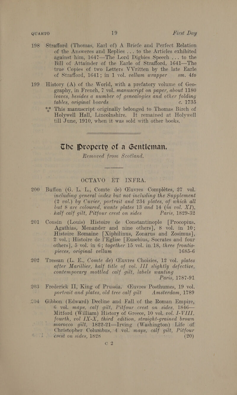 198 Strafford (Thomas, Earl of) A Briefe and Perfect Relation of the Answeres and Replies ... to the Articles exhibited against him, 1647-—-The Lord Digbies Speech ... to the Bill of Attainder of the Earle of Strafford, 1641—The true Copies of two Letters VVritten by the late Harle of Strafford, 1641; m 1 vol. vellum wrapper sm. 4to 199 History (A) of the World, with a prefatory volume of Geo- graphy, in French, 7 vol. manuscript on paper, about 1180 leaves, besides a number of genealogies and other folding tables, original boards c. 1735 ** This manuscript originally belonged to Thomas Birch of Holywell Hall, Lincolnshire. It remained at Holywell till June, 1910, when it was sold with other books.   The Property of a Gentleman. Removed from Scotland. OCTAVO ET INFRA. 200 Buffon (G. L. L., Comte de) Giuvres Completes, 27 vol. including general index but not including the Supplement (2 vol.) by Cuvier, portrait and 234 plates, of which all but 8 are coloured, wants plates 13 and 14 (im vol. XD, _ half calf gilt, Pitfour crest on sides Paris, 1829-32 201 Cousin (Louis) Histoire de Constantinople [Procopius, Agathias, Menander and nine others], 8 vol. in 10; Histoire Romaine [Xiphilinus, Zonarus and Zosimus], ® vol.; Histoire de l’Eglise | Kusebius, Socrates and four others], 5 vol. in 6; together 15 vol. in. 18, three frontis- preces, original vellum man reléso-6 202 Tressan (L. E., Comte de) Céuvres Choisies, 12 vol. plates after Marillier, half title of vol. III slightly defectwe, COME ETURO RAI mottled calf gilt, labels wanting Paris, 1787-91 203 Frederick II; King of Prussia. Cluvres Posthumes, 19 vol. portrait and plates, old tree calf gilt Amsterdam, 1789 wot Gibbon (Edward) Decline and Fall of the Roman Empire, 6 vol. maps, calf gilt, Pitfour crest on sides, 1846— Mitford (William) History of Greece, 10 vol. vol. J-VIZI, fourth, vol IX-X, third edition, straight-grained brown morocco gilt, 1822-21—Irving (Washington) Life of _. — Christopher Columbus,.’4 vol. ra Os Nee gut, Pitfour 4 erest on sides, 1828 (20) Cc 2