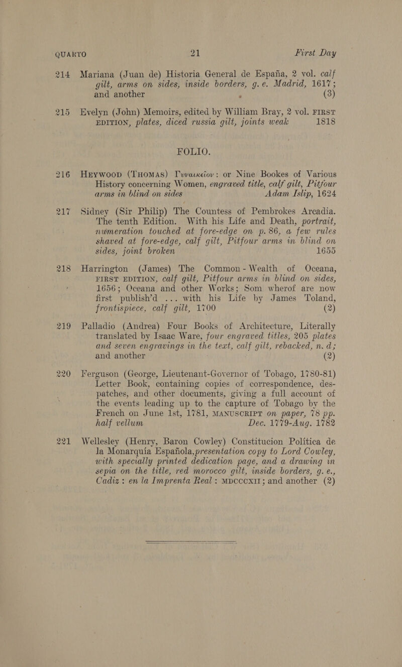 214 215 218 219 220 ae21 Mariana (Juan de) Historia General de Espafia, 2 vol. calf gilt, arms on sides, inside borders, g.e. Madrid, 1617; and another - (3) Evelyn (John) Memoirs, edited by William Bray, 2 vol. First EDITION, plates, diced russia gilt, jowts weak 1818 FOLIO. Heywoop (THOMAS) Tvvarxetov: or Nine Bookes of Various History concerning Women, engraved title, calf gilt, Pitfour arms in blind on sides Adam Islip, 1624 Sidney (Sir Philip) The Countess of Pembrokes Arcadia. The tenth Edition. With his Life and Death, portrait, numeration touched at fore-edge on p.86, a few rules shaved at fore-edge, calf gilt, Pitfour arms wm blind on sides, jovnt broken 1655 Harrington (James) The Common- Wealth of Oceana, FIRST EDITION, calf gilt, Pitfour arms wm blind on sides, 1656; Oceana and other Works; Som wherof are now first publish’d ... with his Life by James Toland, frontispiece, calf gilt, 1700 (2) Palladio (Andrea) Four Books of Architecture, Literally translated by Isaac Ware, four engraved titles, 205 plates and seven engravings in the text, calf gilt, rebacked, n. d; and another (2) Ferguson (George, Lieutenant-Governor of Tobago, 1780-81) Letter Book, containing copies of correspondence, des- patches, and other documents, giving a full account of the events leading up to the capture of Tobago by the French on June Ist, 1781, MANUSCRIPT on paper, 78 pp. half vellum Dec. 1779-Aug. 1782 Wellesley (Henry, Baron Cowley) Constitucion Politica de la Monarquia Espanola,presentation copy to Lord Cowley, with specially printed dedication page, and a drawing win sepia on the title, red morocco gilt, side borders, g. é., Cadiz: en la Imprenta Real: Mpcccx11; and another (2) 