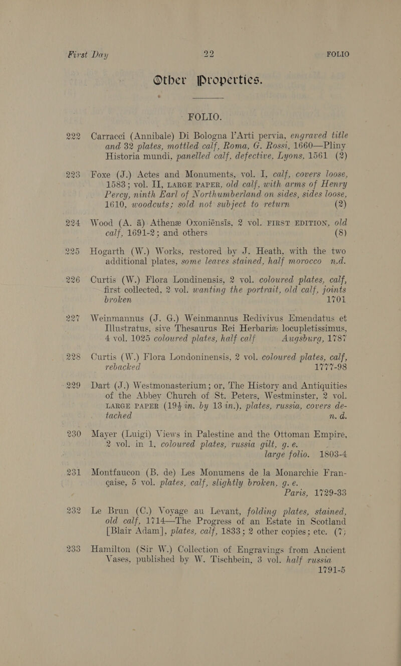 230 231 bo FOLIO Otber Properties. * FOLIO. Carracci (Annibale) Di Bologna l’Arti pervia, engraved title and 32 plates, mottled calf, Roma, G. Rossi, 1660—Pliny Historia mundi, panelled calf, defective, Lyons, 1561 (2) Foxe (J.) Actes and Monuments, vol. I, calf, covers loose, 1583; vol. II, LarGE PAPER, old calf, with arms of Henry Percy, ninth Earl of Northumberland on sides, sides loose, 1610, woodcuts; sold not subject to return (2) Wood (A. 4) Athenee Oxoniénsis, 2 vol. FIRST EDITION, old calf, 1691-2; and others (8) Hogarth (W.) Works, restored by J. Heath, with the two additional plates, some leaves stained, half morocco n.d. Curtis (W.) Flora Londinensis, 2 vol. coloured plates, calf, first collected, 2 vol. wanting the portrait, old calf, jowuts broken 1701 Weinmannus (J. G.) Weinmannus Redivivus Emendatus et Illustratus, sive Thesaurus Rei Herbariz locupletissimus, 4 vol. 1025 coloured plates, half calf Augsburg, 1787 Curtis (W.) Flora Londoninensis, 2 vol. coloured plates, calf, rebacked 1777-98 Dart (J.) Westmonasterium ; or, The History and Antiquities of the Abbey Church of St. Peters, Westminster, 2 vol. LARGE PAPER (194 in. by 13 %n.), plates, russia, covers de- tached n. d. Mayer (Luigi) Views in Palestine and the Ottoman Empire, 2 vol. in 1, coloured plates, russia gilt, gq. é. large folio. 1803-4: Montfaucon (B. de) Les Monumens de la Monarchie Fran- caise, 5 vol. plates, calf, slightly broken, g. e. Paris, 1729-33 Le Brun (C.) Voyage au Levant, folding plates, stained, old calf, 1714—The Progress of an Estate in Scotland [Blair Adam], plates, calf, 1833; 2 other copies; ete. (7; Hamilton (Sir W.) Collection of Engravings from Ancient Vases, published by W. Tischbein, 3 vol. half russia 1791-5