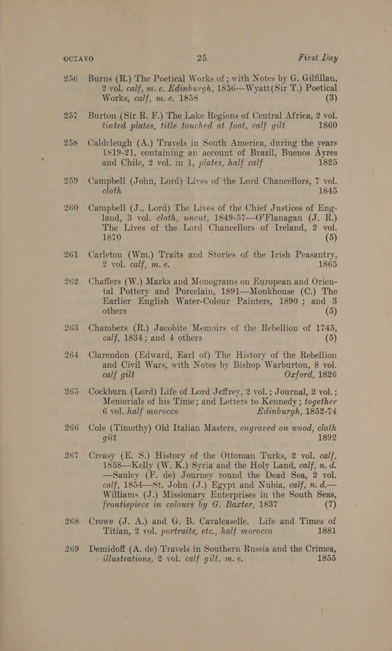 2 vol. calf, m. e. Edinburgh, 1856—Wyatt(Sir T.) Poetical Works, calf, m.e. 1858 | (3) Burton (Sir R. F.) 'The Lake Regions of Central Africa, 2 vol. tinted plates, title touched at foot, calf gilt 1860 Caldcleugh (A.) Travels in South America, during the years 1819-21, containing an account of Brazil, Buenos Ayres and Chile, 2 vol. in 1, plates, half calf 1825 Campbell (John, Lord) Lives of the Lord Chancellors, 7 vol. cloth 1845 Campbell (J., Lord) 'The Lives of the Chief Justices of Eng- land, 3 vol. cloth, uncut, 1849-57—O’Flanagan (J. R.) The Lives of the Lord Chancellors of Ireland, 2 vol. 1870 (5) Carleton (Wm.) Traits and Stories of the Irish Peasantry, 2 vol. calf, m. e. 1865 Chafiers (W.) Marks and Monograms on European and Orien- tal Pottery and Porcelain, 1891—Monkhouse (C.) The Earlier English Water-Colour Painters, 1890 ; and 3 others (5) Chambers (R.) Jacobite Memoirs of the Rebellion of 1745, calf, 1834; and 4 others (5) Clarendon (Edward, Earl of) The History of the Rebellion and Civil Wars, with Notes by Bishop Warburton, 8 vol. calf gilt Ozford, 1826 Cockburn (Lord) Life of Lord Jeffrey, 2 vol.; Journal, 2 vol. ; Memorials of his Time; and Letters to Kennedy ; together 6 vol. half morocco Edinburgh, 1852-74 Cole (Timothy) Old Italian Masters, engraved on wood, cloth gilt | 1892 Creasy (E. 8.) History of the Ottoman Turks, 2 vol. calf, 1858—Kelly (W. K.) Syria and the Holy Land, calf, n. d. —Sauley (F. de) Journey round the Dead Sea, 2 vol. calf, 1854—St. John (J.) Egypt and Nubia, calf, n. d.— Williams (J.) Missionary Enterprises in the South Seas, frontispiece in colours by G. Baxter, 1837 (7) Crowe (J. A.) and G. B. Cavalcaselle. Life and Times of Titian, 2 vol. portraits, etc., half morocco 188i Demidoff (A. de) Travels in Southern Russia and the Crimea, ulustrations, 2 vol. calf gilt, m. e. 1855