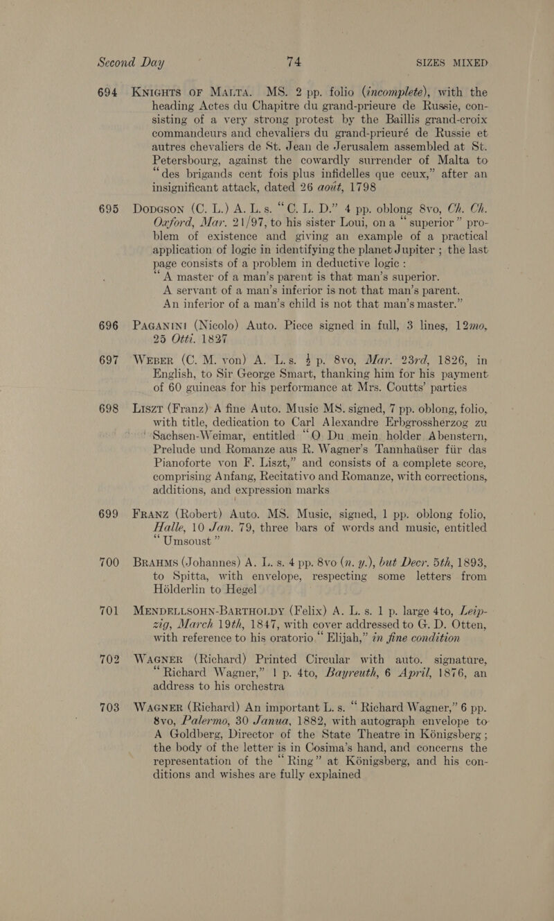 695 696 697 698 699 700 701 702 703 heading Actes du Chapitre du grand-prieure de Russie, con- sisting of a very strong protest by the Baillis grand-croix commandeurs and chevaliers du grand-prieuré de Russie et autres chevaliers de St. Jean de Jerusalem assembled at St. Petersbourg, against the cowardly surrender of Malta to “des brigands cent fois plus infidelles que ceux,” after an insignificant attack, dated 26 aout, 1798 Dopeson (C. L.) A. Lis. “OC. L. D.” 4 pp. oblong 8vo, Ch. Oh. Oxford, Mar. 21/97, to his sister Loui, on a “ superior” pro- blem of existence and giving an example of a practical application of logic in identifying the planet Jupiter ; the last page consists of a problem in deductive logic : “A master of a man’s parent is that man’s superior. A servant of a man’s inferior is not that man’s parent. An inferior of a man’s child is not that man’s master.” PaGANINt (Nicolo) Auto. Piece signed in full, 3 lines, 12m0, 25 Otti. 1827 Weser (C. M. von) A. L.s. 4p. 8vo, Mar. 23rd, 1826, in English, to Sir George Smart, thanking him for his payment of 60 guineas for his performance at Mrs. Coutts’ parties Liszt (Franz) A fine Auto. Music MS. signed, 7 pp. oblong, folio, with title, dedication to Carl Alexandre Erbgrossherzog zu '-Sachsen-Weimar, entitled “OQ. Du mein. holder. Abenstern, Prelude und Romanze aus R. Wagner’s Tannhaiiser fiir das Pianoforte von F. Liszt,” and consists of a complete score, comprising Anfang, Recitativo and Romanze, with corrections, additions, and expression marks FRANZ (Robert) Auto. MS. Music, signed, 1 pp. oblong folio, Halle, 10 Jan. 79, three bars of words and music, entitled Umsoust ” Braums (Johannes) A. L. s. 4 pp. 8vo (n. y.), bué Deer. 5th, 1893, to Spitta, with envelope, respecting some letters from Holderlin to Hegel MENDELLSOHN-BARTHOLDY (Felix) A. L. s. 1 p. large 4to, Lezp- - zig, March 19th, 1847, with cover addressed to G. D. Otten, with reference to his oratorio.” Elijah,” in fine condition WaGNER (Richard) Printed Circular with auto. signature, “Richard Wagner,” | p. 4to, Bayreuth, 6 April, 1876, an address to his orchestra WaGNER (Richard) An important L. s. “ Richard Wagner,” 6 pp. 8vo, Palermo, 30 Janua, 1882, with autograph envelope to A Goldberg, Director of the State Theatre in Koénigsberg ; the body of the letter is in Cosima’s hand, and concerns the representation of the “ Ring” at Kénigsberg, and his con- ditions and wishes are fully explained