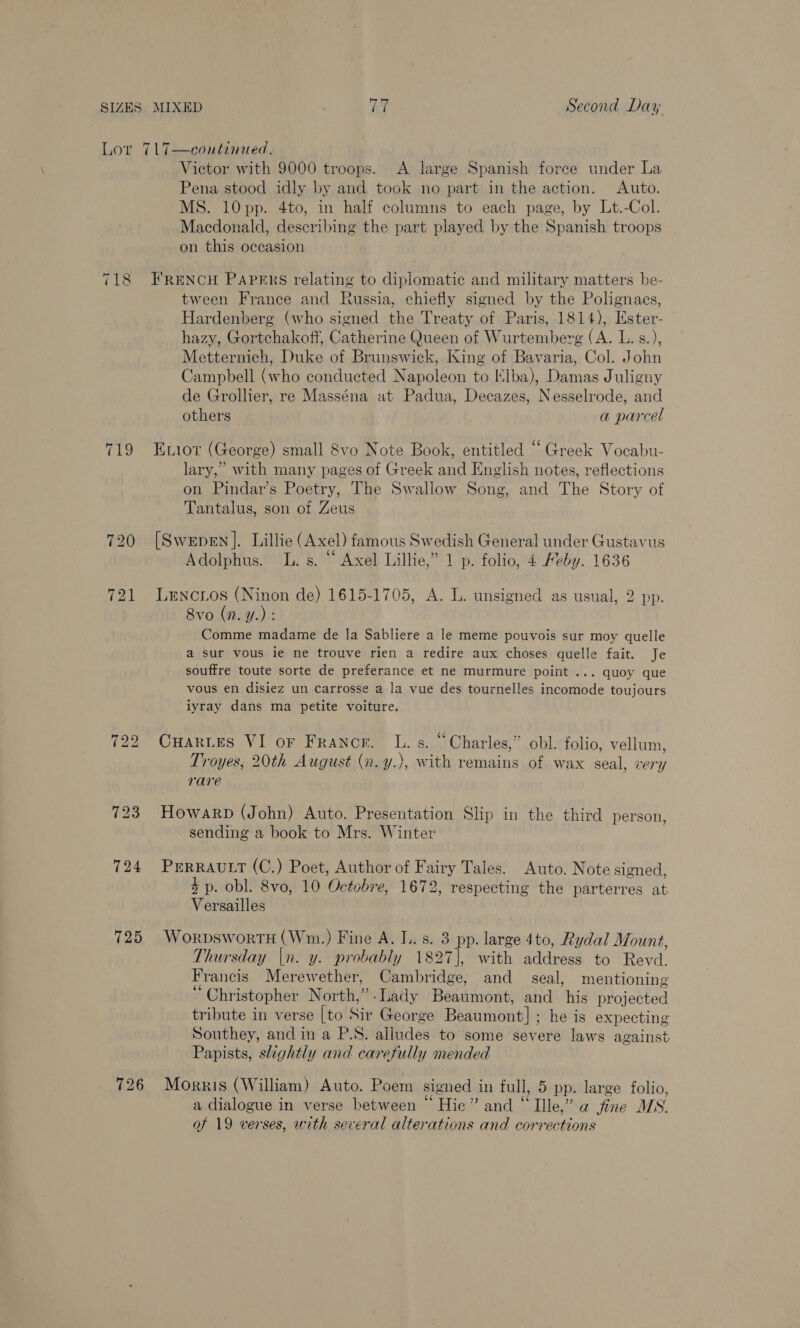 “1 eal: (2) ‘ee 725 726 Victor with 9000 troops. <A large Spanish force under La Pena stood idly by and took no part in the action. Auto. MS. 10pp. 4to, in half columns to each page, by Lt.-Col. Macdonald, describing the part played by the Spanish troops on this occasion FRENCH PAPERS relating to diplomatic and military matters be- tween France and Russia, chiefly signed by the Polignacs, Hardenberg (who signed the Treaty of Paris, 1814), Ester- hazy, Gortchakoff, Catherine Queen of Wurtemberg (A. L. s.), Metternich, Duke of Brunswick, King of Bavaria, Col. John Campbell (who conducted Napoleon to Elba), Damas Juligny de Grollier, re Masséna at Padua, Decazes, Nesselrode, and others a parcel Enior (George) small 8vo Note Book, entitled “ Greek Vocabu- lary,” with many pages of Greek and English notes, reflections on Pindar’s Poetry, The Swallow Song, and The Story of Tantalus, son of Zeus [Swepen ]. Lillie (Axel) famous Swedish General under Gustavus Adolphus. L. s. “‘ Axel Lillie,” 1 p. folio, 4 Feby. 1636 Lencrios (Ninon de) 1615-1705, A. L. unsigned as usual, 2 pp. 8vo (n. y.) : Comme madame de la Sabliere a le meme pouvois sur moy quelle a sur vous ie ne trouve rien a redire aux choses quelle fait. Je souffre toute sorte de preferance et ne murmure point ... quoy que vous en disiez un carrosse a la vue des tournelles incomode toujours iyray dans ma petite voiture. CuarLes VI or Franor. L. s. “Charles,” obl. folio, vellum, Troyes, 20th August (n.y.), with remains of wax seal, very rare Howarp (John) Auto. Presentation Slip in the third person, sending a book to Mrs. Winter PERRAULT (C.) Poet, Author of Fairy Tales. Auto. Note signed, +p. obl. 8vo, 10 Octobre, 1672, respecting the parterres at Versailles WorpswortH (Wm.) Fine A. I. s. 3 pp. large 4to, Rydal Mount, Thursday |n. y. probably 1827], with address to Revd. F rancis Merewether, Cambridge, and seal, mentioning Christopher North,”.Lady Beaumont, and his projected tribute in verse [to Sir George Beaumont] ; he is expecting Southey, and in a P.S. alludes to some severe laws against Papists, slightly and carefully mended Morris (William) Auto. Poem signed in full, 5 pp. large folio, a dialogue in verse between Hic” and “ Ille,” a fine MS. of 19 verses, with several alterations and corrections