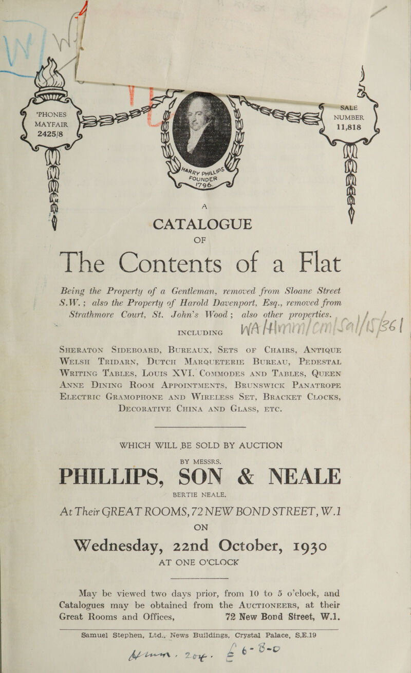     j C5    SALE NUMBER 11,818 (errr ss MAYFAIR 2425/8 MARRY pyre? FOUNDER. S~796_ ~e A q CATALOGUE OF The Contents of a Flat Being the Property of a Gentleman, removed from Sloane Street S.W.; also the Property of Harold Davenport, Esq., removed from Strathmore Court, St. John’s Wood; also other properties... \ /   mctupine WARAVEICE/ CHS Ul] SHERATON SIDEBOARD, BurEAUX, SETS OF CHAIRS, ANTIQUE WetsH TripaRn, Dutch MaARrQuETERIE BurREAU, PEDESTAL Writine Tastes, Louis XVI. ComMoDES AND TABLES, QUEEN ANNE Dininc Room APpporINTMENTS, BRUNSWICK PANATROPE ELECTRIC GRAMOPHONE AND WIRELESS SET, BRACKET CLOCKS, DECORATIVE CHINA AND GLASS, ETC. WHICH WILL BE SOLD BY AUCTION BY MESSRS. PHILLIPS, SON &amp; NEALE BERTIE NEALE. At Their GREAT ROOMS, 72 NEW BOND STREET, W.1 ON Wednesday, 22nd October, 1930 AT ONE O’CLOCK May be viewed two days prior, from 10 to 5 o’clock, and Catalogues may be obtained from the AUCTIONEERS, at their Great Rooms and Offices, 72 New Bond Street, W.1.  Samuel Stephen, Ltd., News Buildings, Crystal Palace, S,E.19 [’ p- Ge he ten . 20: = HE ia aw  