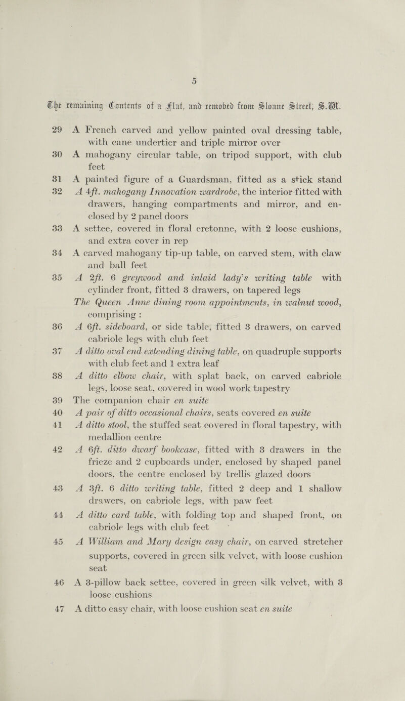 29 30 31 32 33 34 AS 44 45 46 47 A French carved and yellow painted oval dressing table, with cane undertier and triple mirror over A mahogany circular table, on tripod support, with club feet A painted figure of a Guardsman, fitted as a stick stand A Aft. mahogany Innovation wardrobe, the interior fitted with drawers, hanging compartments and mirror, and en- closed by 2 panel doors A settee, covered in floral cretonne, with 2 loose cushions, and extra cover in rep A carved mahogany tip-up table, on carved stem, with claw and ball feet A 2ft. 6 greywood and inlaid lady's writing table with cylinder front, fitted 3 drawers, on tapered legs The Queen Anne dining room appointments, in walnut wood, comprising : A 6ft. sideboard, or side table, fitted 3 drawers, on carved eabriole legs with club feet A ditto oval end extending dining table, on quadruple supports with club feet and 1 extra leaf A ditto elbow chair, with splat back, on carved cabriole legs, loose seat, covered in wool work tapestry The companion chair en suite A pair of ditto occasional chairs, seats covered en suite A ditto stool, the stuffed seat covered in floral tapestry, with medallion centre A 6ft. ditto dwarf bookcase, fitted with 3 drawers in the frieze and 2 cupboards under, enclosed by shaped panel doors, the centre enclosed by trellis glazed doors A 3ft. 6 ditto writing table, fitted 2 deep and 1 shallow drawers, on cabriole legs, with paw feet A ditto card table, with folding top and shaped front, on cabriole legs with club feet A William and Mary design easy chair, on carved stretcher supports, covered in green silk velvet, with loose cushion seat A 3-pillow back settee, covered in green silk velvet, with 3 loose cushions A ditto easy chair, with loose cushion seat en suite
