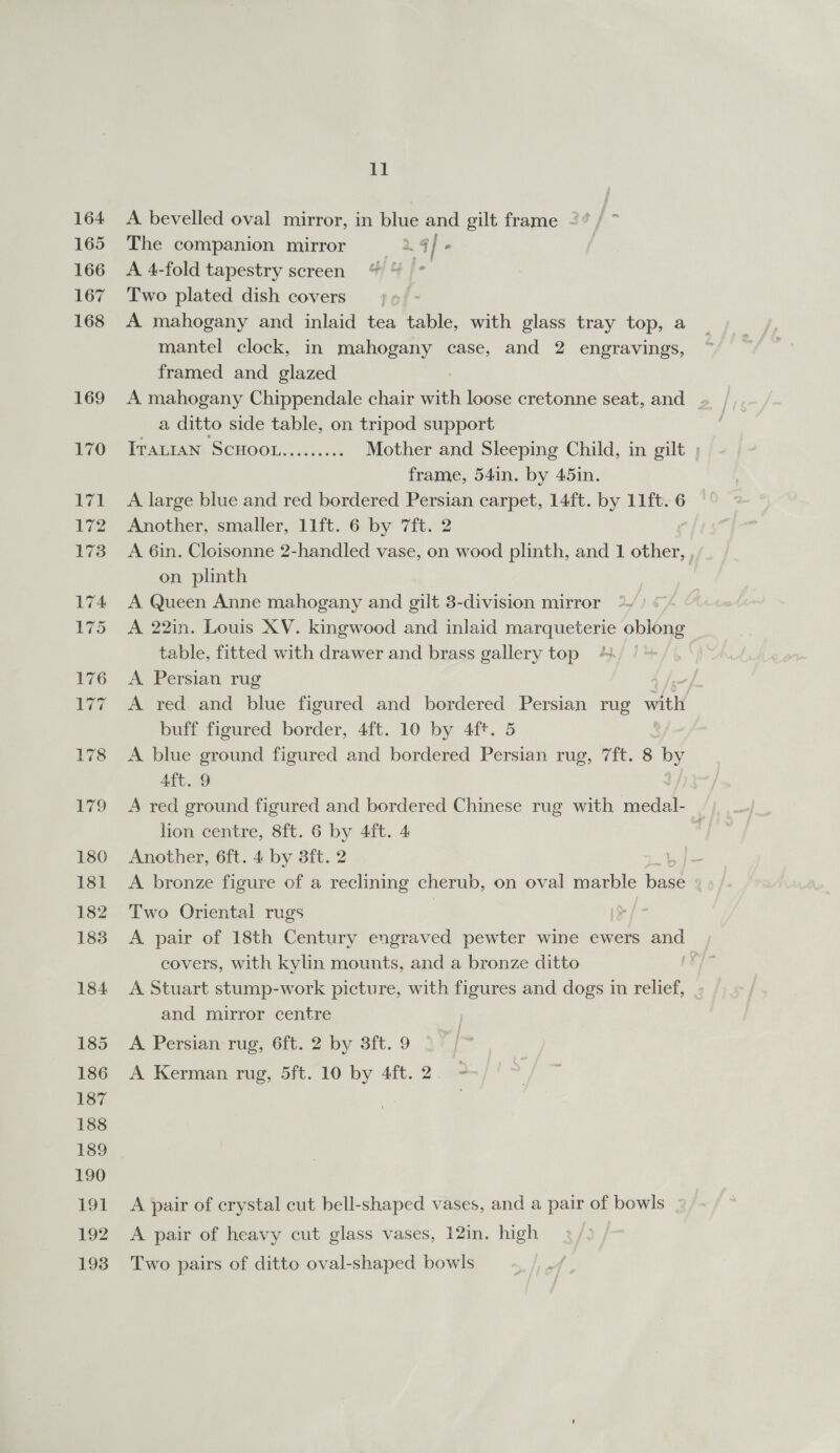 A bevelled oval mirror, in blue and gilt frame 2° / ~ The companion mirror 2.4 / . | A 4-fold tapestry screen | 4° Two plated dish covers jj» &gt; A mahogany and inlaid tea table, with glass tray top, a mantel clock, in mahogany case, and 2 engravings, framed and glazed A mahogany Chippendale chair with loose cretonne seat, and . a ditto side table, on tripod support ITALIAN SCHOOL......... Mother and Sleeping Child, in gilt ; frame, 54in. by 45in. A large blue and red bordered Persian carpet, 14ft. by 11ft. 6 Another, smaller, 11ft. 6 by 7ft. 2 A 6in. Cloisonne 2-handled vase, on wood plinth, and 1 other, , on plinth A Queen Anne mahogany and gilt 3-division mirror A 22in. Louis XV. kingwood and inlaid marqueterie oblong table, fitted with drawer and brass gallery top | A Persian rug | A red and blue figured and bordered Persian rug with buff figured border, 4ft. 10 by 4ft. 5 A blue ground figured and bordered Persian rug, 7ft. 8 Ko Aft. 9 A red ground figured and bordered Chinese rug with medal- lion centre, 8ft. 6 by 4ft. 4 , Another, 6ft. 4 by 3ft. 2 bls A bronze figure of a reclining cherub, on oval marble base Two Oriental rugs A pair of 18th Century engraved pewter wine ewers ene covers, with kylin mounts, and a bronze ditto , A Stuart stump-work picture, with figures and dogs in relief, and mirror centre A Persian rug, 6ft. 2 by 3ft. 9 A Kerman rug, 5ft. 10 by 4ft. 2. : A pair of crystal cut bell-shaped vases, and a pair of bowls A pair of heavy cut glass vases, 12in. high : Two pairs of ditto oval-shaped bowls