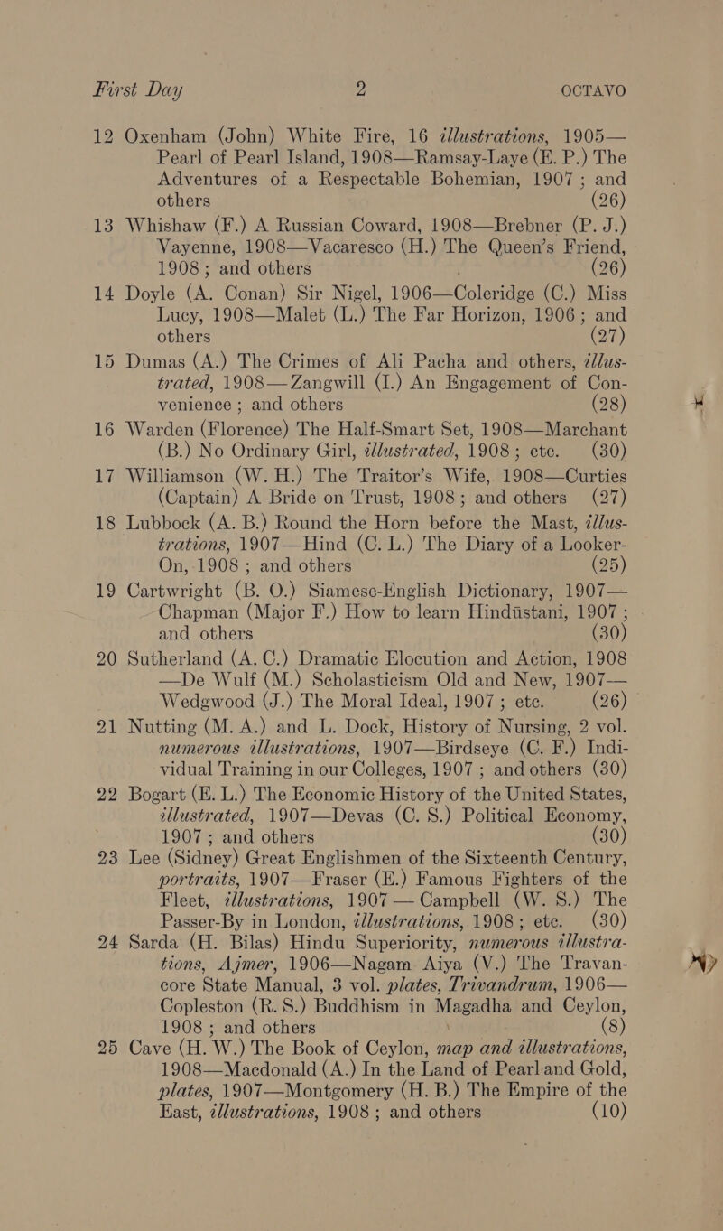 12 13 14 23 24 Oxenham (John) White Fire, 16 illustrations, 1905— Pearl of Pearl Island, 1908—Ramsay-Laye (E. P.) The Adventures of a Respectable Bohemian, 1907 ; and others (26) Whishaw (F.) A Russian Coward, 1908—Brebner (P. J.) Vayenne, 1908—Vacaresco (H.) The Queen’s Friend, 1908; and others (26) Doyle (A. Conan) Sir Nigel, 1906— Coleen (C.) Miss Lucy, 1908—Malet (L. ‘) The Far Horizon, 1906; and others (27) Dumas (A.) The Crimes of Ali Pacha and others, élus- trated, 1908— Zangwill (I.) An Engagement of Con- venience ; and others (28) Warden (Florence) The Half-Smart Set, 1908—Marchant (B.) No Ordinary Girl, illustrated, 1908; ete. (30) Williamson (W.H.) The Traitor’s Wife, 1908—Curties (Captain) A Bride on Trust, 1908; and others (27) Lubbock (A. B.) Round the Horn before the Mast, édlus- trations, 1907—Hind (C. L.) The Diary of a Looker- On, 1908 ; and others (25) Cartwright (B. O.) Siamese-English Dictionary, 1907— Chapman (Major F.) How to learn Hindistani, 1907 ; and others (30) Sutherland (A. C.) Dramatic Elocution and Action, 1908 —De Wulf (M.) Scholasticism Old and New, 1907— Nutting (M. A.) and L. Dock, History of Nursing, 2 vol. numerous illustrations, 1907—Birdseye (C. F.) Indi- vidual Training in our Colleges, 1907 ; and others (30) Bogart (E. L.) The Economic History of the United States, illustrated, 1907—Devas (C. 8S.) Political Economy, 1907 ; and others (30) Lee (Sidney) Great Englishmen of the Sixteenth Century, portraits, 1907—Fraser (E.) Famous Fighters of the Fleet, uote ations, 1907 — Campbell (W. S.) The Passer-By in léauidons illustrations, 1908; ete. (30) Sarda (H. Bilas) Hindu Superiority, nwmerous tllustra- tions, Ajmer, 1906—Nagam Aiya (V.) The Travan- Copleston (R. S.) Prddiizmlin Magadha and Ceylon, 1908 ; and others (8) Cave (H. W. ) The Book of Ceylon, map and illustrations, 1908—Macdonald (A.) In the Land of Pearland Gold, plates, 1907—Montgomery (H. B.) The Empire of the East, ¢llustrations, 1908 ; and others (10) AY