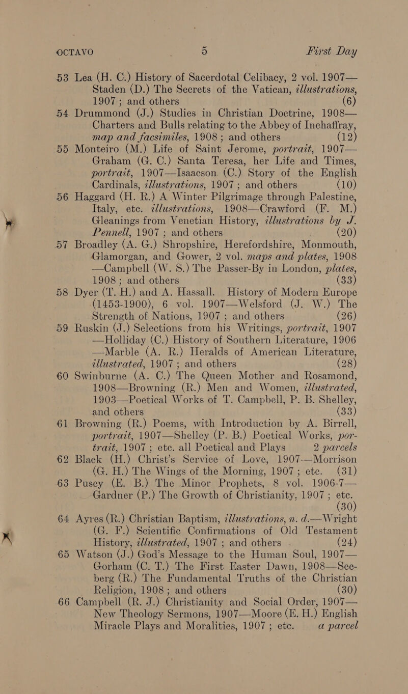 OCTAVO | 5 First Day 53 Lea (H. C.) History of Sacerdotal Celibacy, 2 vol. 1907— Staden (D.) The Secrets of the Vatican, ¢dlustrations, 1907; and others (6) 54 Drummond (J.) Studies in Christian Doctrine, 1908— Charters and Bulls relating to the Abbey of Inchaffray, map and facsimiles, 1908 ; and others (12) 55 Monteiro (M.) Life of Saint Jerome, portrait, 1907— Graham (G. C.) Santa Teresa, her Life and Times, portrait, 1907—Isaacson (C.) Story of the English Cardinals, ¢llustrations, 1907 ; and others (10) 56 Haggard (H. R. ) A Winter Pilenimase through Palestine, Italy, etc. ¢llustrations, 1908—Crawford (F. M.) Gleanings from Venotiati History, illustrations by J. Pennell, 1907 ; and others (20) 57 Broadley (A. G.) Shropshire, Herefordshire, Monmouth, Glamorgan, and Gower, 2 vol. maps and plates, 1908 —Campbell (W. S.) The DP eisch, By in London, plates, 1908; and others (33) 58 Dyer (T. HH. ) and A. Hassall. History of Modern Europe (1453-1900), 6 vol. 1907—Welsford (J. W.) The Strength of Nations, 1907 ; and others (26) 59 Ruskin (J.) Selections from his Writings, portrait, 1907 —Holliday (C.) History of Southern Literature, 1906 —Marble (A. R.) Heralds of American Literature, illustrated, 1907 ; and others (28) 60 Swinburne (A. C.) The Queen Mother and Rosamond, 1908—Browning (R.) Men and Women, 7llustrated, 1903—Poetical Works of T. Campbell, P. B. Shelley, and others (33) 61 Browning (R.) Poems, with Introduction by A. Birrell, portrait, 1907—Shelley (P. B.) Poetical Works, por- trait, 1907 ; etc. all Poetical and Plays 2 parcels 62 Black (H.) Christ’s Service of Love, 1907-—Morrison (G. H.) The Wings of the Morning, 1907; etc. (31) 63 Pusey (E. B.) The Minor Prophets, 8 vol. 1906-7— _ Gardner (P.) The Growth of Christianity, 1907 ; os 30 64 Ayres (R.) Christian Baptism, ¢llustrations, n. d—Wright (G. F.) Scientific Confirmations of Old Testament History, 2/ustrated, 1907 ; and others - (24) 65 Watson (J.) God’s Message to the Human Soul, 1907— Gorham (C. T.) The First Easter Dawn, 1908—See- berg (R.) The Fundamental Truths of the Christian Religion, 1908; and others (30) New Theology Sermons, 1907—Moore (E. H.) English Miracle Plays and Moralities, 1907 ; etc. a parcel