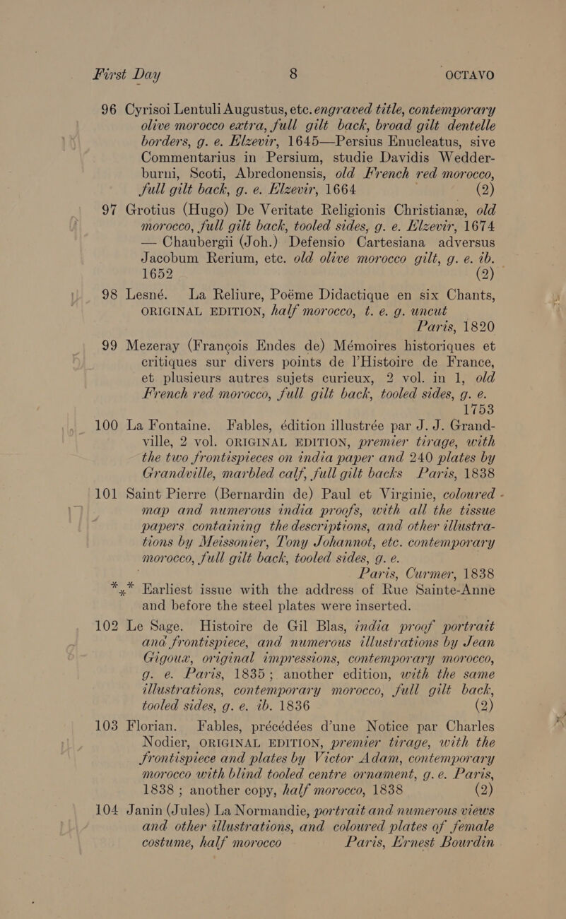 96 Cyrisoi Lentuli Augustus, etc. engraved title, contemporary olive morocco extra, full gilt back, broad gilt dentelle borders, g. e. Hlzevir, 1645—Persius Enucleatus, sive Commentarius in Persium, studie Davidis Wedder- burni, Scoti, Abredonensis, old French red morocco, Sull gilt back, g. e. Hlzevir, 1664 (2) 97 Grotius (Hugo) De Veritate Religionis Christiane, old morocco, full gilt back, tooled sides, g. e. Hizevir, 1674 — Chaubergii (Joh.) Defensio Cartesiana adversus Jacobum Rerium, etc. old olive morocco gilt, g. e. ib. 1652 (2) 98 Lesné. La Reliure, Poéme Didactique en six Chants, ORIGINAL EDITION, half morocco, t. @. g. wncut Paris, 1820 99 Mezeray (Francois Endes de) Mémoires historiques et critiques sur divers points de l|’Histoire de France, et plusieurs autres sujets curieux, 2 vol. in 1, old French red morocco, full gilt back, tooled sides, g. e. 173 100 La Fontaine. Fables, édition illustrée par J. J. Grand- ville, 2 vol. ORIGINAL EDITION, premier tirage, with the two frontispieces on india paper and 240 plates by Grandville, marbled calf, full gilt backs Paris, 1838 101 Saint Pierre (Bernardin de) Paul et Virginie, coloured - map and numerous india proofs, with all the tissue papers containing the descriptions, and other illustra- tions by Meissonier, Tony Johannot, etc. contemporary morocco, full gilt back, tooled sides, g. é. ) Paris, Curmer, 1838 *,* Earliest issue with the address of Rue Sainte-Anne and before the steel plates were inserted. , 102 Le Sage. Histoire de Gil Blas, india proof portrait ana frontispiece, and numerous illustrations by Jean Gigoux, original impressions, contemporary morocco, g. é@ Paris, 1835; another edition, with the same illustrations, contemporary morocco, full gilt back, tooled sides, g. e. ib. 1836 (2) 103 Florian. Fables, précédées d’une Notice par Charles Nodier, ORIGINAL EDITION, premier tirage, with the JSrontispiece and plates by Victor Adam, contemporary morocco with blind tooled centre ornament, g.e. Paris, 1838 ; another copy, half morocco, 1838 (2) 104 Janin (Jules) La Normandie, portrait and numerous views and other illustrations, and coloured plates of female costume, half morocco Paris, Krnest Bourdin .