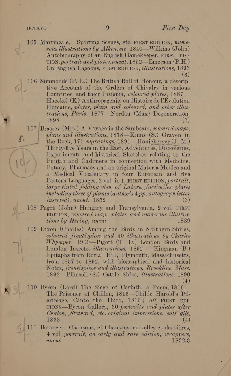 ¥ rous illustrations by Alken, etc. 1840—Wilkins (John) Autobiography of an English Gamekeeper, FIRST EDI- TION, portrait and plates, uncut, 1892—Emerson (P.H.) On English Lagoons, FIRST EDITION, 2lustrations, aN 3) tive Account of the Orders of Chivalry in various Countries and their Insignia, coloured plates, 1887— Haeckel (E.) Anthropagenie, ou Histoire de l’Evolution Humaine, plates, plain and coloured, and other illus- trations, Paris, 1877—Nordau (Max) Degeneration, 1898 (3) ; plans and illustrations, 1878—Kinns (S.) Graven in the Rock, 171 engravings, 1891—Honigberger (J . M.) Thirty-five Years in the East, Adventures, Discoveries, Experiments and historical Sketches relating to the Punjab and Cashmere in connection with Medicine, Botany, Pharmacy and an original Materia Medica and a Medical Vocabulary in four European and _ five Eastern Languages, 2 vol. in 1, FIRST EDITION, portrait, large tinted folding view of Lahore, facsimiles, plates including three of plants (author's 4 pp. autograph letter inserted), uncut, 1852 (3) EDITION, coloured map, plates and numerous tllustra- tions by Hering, uncut 1839 coloured frontispiece and 40 tllustrations by Charles Whymper, 1900—Pigott (T. D.) London Birds and London Insects, ¢llustrations, 1892 — Kingman (B.) Epitaphs from Burial Hill, Plymouth, Massachusetts, from 1657 to 1892, with biographical and historical Notes, frontispiece and illustrations, Brookline, Mass. 1892—Plimsoll (S.) Cattle Ships, 2lustrations, aL 4 The Prisoner of Chillon, 1816—Childe Harold’s Pil- grimage, Canto the Third, 1816; ald FIRST EDI- TIONS—Byron Gallery, 30 portraits and plates after Chalon, .Stothard, etc. original impressions, calf gilt, 1833 (4)  4 vol. portrait, an early and rare edition, wrappers, uncut 1832-3