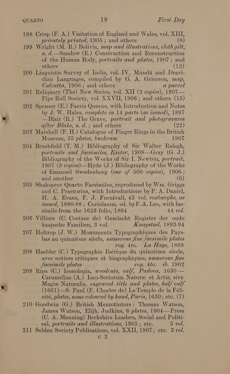 198 199 Crisp (F. A.) Visitation of England and Wales, vol. XIII, privately printed, 1905 ; and others (8) Wright (M. R.) Bolivia, map and illustrations, cloth gilt, n. d.—Sandow (E.) Construction and Reconstruction of the Human Body, portraits and plates, 1907; and others ees Linguistic Survey of India, vol. IV, Munda and Dravi- dian Languages, compiled by G. A. Grierson, map, Calcutta, 1906 ; and others a parcel Reliquary (The) New Series, vol. XII (2 copies), 1907— Pipe Roll Society, vol. XX VII, 1906; and others (15) Spenser (E.) Faerie Queene, with Introduction and Notes by J. W. Hales, complete in 14 parts (as issued), 1897 — Blair (R.) The Grave, portrait and photogravures after Blake, n. d.; and others (22) Marshall (F. H.) Catalogue of Finger Rings in the British Museum, 35 plates, buckram 1907 Brushfield (T. M.) Bibliography of Sir Walter Ralegh, portraits and facsimiles, Hxeter, 1908—Gray (G. J.) Bibliography of the Works of Sir I. Newton, portrazt, 1907 (3 copies)—Hyde (J.) Bibliography of the Works of Emanuel Swedenborg (one of 500 copies), 1906 ; and another (6) Shakspere Quarto Facsimiles, reproduced by Wm. Griggs and C. Praetorius, with Introductions by P. A. Daniel, H. A. Evans, F. J. Furnivall, 43 vol. roxburghe, as issued, 1880-88 ; Coriolanus, ed. by F. A. Leo, with fac- simile from the 1623 folio, 1864 44 vol. Villiers (C. Coetzee de) Gesclacht Register der oude kaapsche Familien, 3 vol. Kaapstad, 1893-94 Holtrop (J. W.) Monuments Typographiques des Pays- bas au quinziéme siécle, nwmerous fine facsimile plates roy. 4to. La Haye, 1868 Haebler (C.) Typographie Ibérique du quinziéme siécle, avec notices critiques et biographiques, numerous fine Jacsimile plates roy. 4to. 1b. 1902 Ripa (C.) Iconologia, woodcuts, calf, Padova, 1630 — Carumelius (A.) Ioco-Seriorum Nature et Artis, sive Magize Naturalis, engraved title and plates, half calf (1661)—S. Paul (F. Charles de) Le Temple de la Féli- cité, plates, some coloured by hand, Paris, 1630; etc. (7) Goodwin (G.) British Mezzotinters: Thomas Watson, James Watson, Elijh. Judkins, 6 plates, 1904— Press (C. A. Manning) Berkshire Leaders, Social and Politi- eal, portraits and illustrations, 1905 ; ete. 5 vol. Selden Society Publications, vol. XXII, 1907; ete. 3 vol.