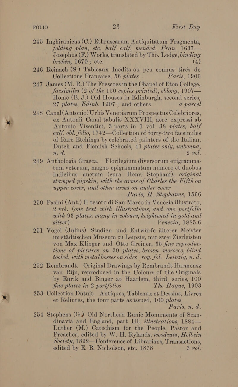 245 Inghiranicus (C.) Ethrusearum Antiquitatum Fragmenta, Jolding plan, etc. half calf, mended, Fran. 1637— Josephus (F.) Works, translated by Tho. Lodge, binding broken, 1670; ete. (4) 246 Reinach (S.) Tableaux Inédits ou peu connus tirés de Collections Frangaise, 56 plates Paris, 1906 247 James (M. R.) The Frescoes in the Chapel of Eton College, facsimiles (2 of the 150 copies printed), oblong, 1907— Home (B. J.) Old Houses in Edinburgh, second series, 27 plates, Kdinb. 1907 ; and others a parcel 248 Canal(Antonio) Urbis Venetiarum Prospectus Celebriores, ex Antonii Canal tabulis XX XVIII, aere expressi ab Antonio Visentini, 3 parts in 1 vol. 38 plates, half calf, obl. folio, 1742—Collection of forty-two facsimiles of Rare Etchings by celebrated painters of the Italian, Dutch and Flemish Schools, 41 plates only, unbound, n: a. 2 vol. 949 Anthologia Graeca. Florilegium diversorum epigramma- tum veterum, magno epigrammatum numero et duobus indicibus auctum (cura Henr. Stephani), original stamped pigskin, with the arms of Charles the Fifth on upper cover, and other arms on under cover Paris, H, Stephanus, 1566 250 Pasini (Ant.) Il tesoro di San Marco in Venezia illustrato, 2 vol. (one teat with illustrations, and one portfolio with 93 plates, many in colours, heightened in gold and silver) Venezia, 1885-6 951 Vogel (Julius) Studien und Entwiirfe alterer Meister im stidtischen Museum zu Leipzig, mit zwei Zierleisten von Max Klinger und Otto Greiner, 35 fine reproduc- tions of pictures on 30 plates, brown morocco, blind tooled, with metal bosses on sides roy. fol. Leipzig, n. d. 252 Rembrandt. Original Drawings by Rembrandt Harmensz van Rijn, reproduced in the Colours of the Originals by Enrik and Binger at Haarlem, third series, 100 jine plates in 2 portfolios The Hague, 1903 253 Collection Dutuit. Antiques, Tableaux et Dessins, Livres et Reliures, the four parts as issued, 100 plates Paris, n. d. 254 Seoul ons (G. Old Northern Runic Monuments of Scan- dinavia and England, part III, clustrations, 1884— Luther (M.) Catechism for the People, Bact and Preacher, edited by W. H. Rylands, woodcuts, Holbein Society, 1892—Conference of Librarians, Transactions, edited by E. B. Nicholson, etc. 1878 3 vol.