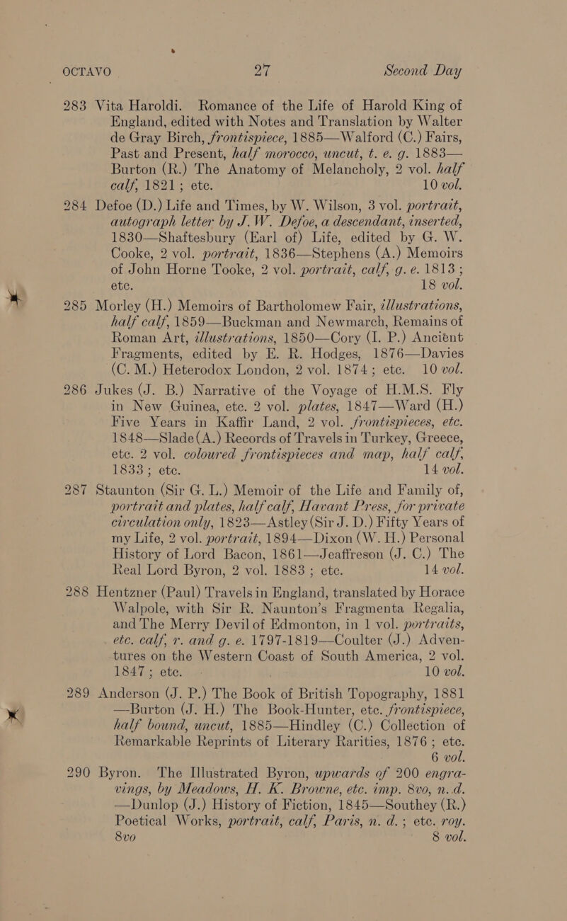 283 LO on) I Vita Haroldi. Romance of the Life of Harold King of England, edited with Notes and Translation by Walter de Gray Birch, frontispiece, 1885—Walford (C.) Fairs, Past and Present, half morocco, uncut, t. e. g. 1883— Burton (R.) The Anatomy of Melancholy, 2 vol. half Defoe (D.) Life and Times, by W. Wilson, 3 vol. portrait, autograph letter by J.W. Defoe, a descendant, inserted, 1830—Shaftesbury (Earl of) Life, edited by G. W. Cooke, 2 vol. portrait, 1836—Stephens (A.) Memoirs of John Horne Tooke, 2 vol. portrait, calf, g. e. 1813; Morley (H.) Memoirs of Bartholomew Fair, ¢llustrations, half calf, 1859—Buckman and Newmarch, Remains of Roman Art, @llustrations, 1850—Cory (I. P.) Ancient Fragments, edited by E. R. Hodges, 1876—Davies (C. M.) Heterodox London, 2 vol. 1874; ete. 10 vol. Jukes (J. B.) Narrative of the Voyage of H.M.S. Fly in New Guinea, etc. 2 vol. plates, 1847—Ward (H.) Five Years in Kaffir Land, 2 vol. jrontispieces, etc. 1848—Slade(A.) Records of Travels in Turkey, Greece, etc. 2 vol. coloured frontispieces and map, half calf, Staunton (Sir G. L.) Memoir of the Life and Family of, portrait and plates, half calf, Havant Press, for private circulation only, 1823—Astley (Sir J. D.) Fifty Years of my Life, 2 vol. portrait, 1894—Dixon (W. H.) Personal History of Lord Bacon, 1861—Jeaffreson (J. C.) The Real Lord Byron, 2 vol. 1883 ; ete. 14 vol. Hentzner (Paul) Travelsin England, translated by Horace Walpole, with Sir R. Naunton’s Fragmenta Regalia, and The Merry Devil of Edmonton, in 1 vol. portraits, etc. calf, r. and g. e. 1797-1819——Coulter (J.) Adven- Led hs eto e 10 vol. Anderson (J. P.) The Book of British Topography, 1881 —Burton (J. H.) The Book-Hunter, etc. frontispiece, half bound, uncut, 1885—Hindley (C.) Collection of Remarkable Reprints of Literary Rarities, 1876 ; ete. Byron. The Illustrated Byron, upwards of 200 engra- vings, by Meadows, H. K. Browne, etc. imp. 8vo, n.d. —Dunlop (J.) History of Fiction, 1845—Southey (R.) Poetical Works, portrait, calf, Paris, n. d.; ete. roy. 8vo 8 vol. 