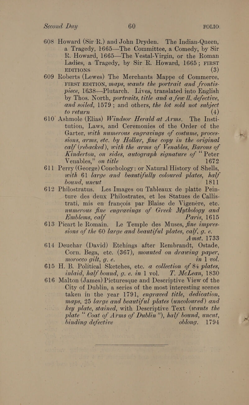 608 Howard (Sir‘R.) and John Dryden. The Indian-Queen, a Tragedy, 1665—The Committee, a Comedy, by Sir _R. Howard, 1665—The Vestal-Virgin, or the Roman Ladies, a Tragedy, by Sir R. Howard, 1665; FIRST EDITIONS Se, (3) 609 Roberts (Lewes) The Merchants Mappe of Commerce, FIRST EDITION, maps, wants the portrait and frontis- piece, 1638—Plutarch. Lives, translated into English by Thos. North, portraits, title and a few ll. defective, and soiled, 1579; and others, the lot sold not subject to return (4) 610 Ashmole (Elias) Windsor Herald at Arms. The Insti- tution, Laws, and Ceremonies of the Order of the Garter, with numerous engravings of costume, proces- sions, arms, etc. by Hollar, fine copy in the original calf (vebacked), with the arms af Venables, Barons of Kinderton, on sides, autograph signature of “Peter Venables,” on title 1672 611 Perry (George) Conchology: or Natural History of Shells, with 61 large and beautifully coloured plates, half bound, uncut 1811 612 Philostratus. Les Images ou Tableaux de platte Pein- ture des deux Philostrates, et les Statues de Callis- trati, mis en francois par Blaise de Vigenere, etc. numerous fine engravings of Greek Mythology and Emblems, calf Paris, 1615 613 Picart le Romain. Le Temple des Muses, fine impres- sions of the 60 large and beautiful plates, calf, g. e. Amst. 1733 614 Deuchar (David) Etchings after Rembrandt, Ostade, Corn. Bega, etc. (367), mounted on drawing paper, morocco gilt, g. e. in 1 vol. 615 H. B. Political Sketches, etc. a collection of 84 plates, inlaid, half bound, g. e. in 1 vol. TT. McLean, 1830 616 Malton (James) Picturesque and Descriptive View of the City of Dublin, a series of the most interesting scenes taken in the year 1791, engraved title, dedication, maps, 25 large and beautiful plates (uncoloured) and key plate, stained, with Descriptive Text (wants the plate “ Coat of Arms of Dublin”), half bound, uncut, binding defective oblong. 1794 
