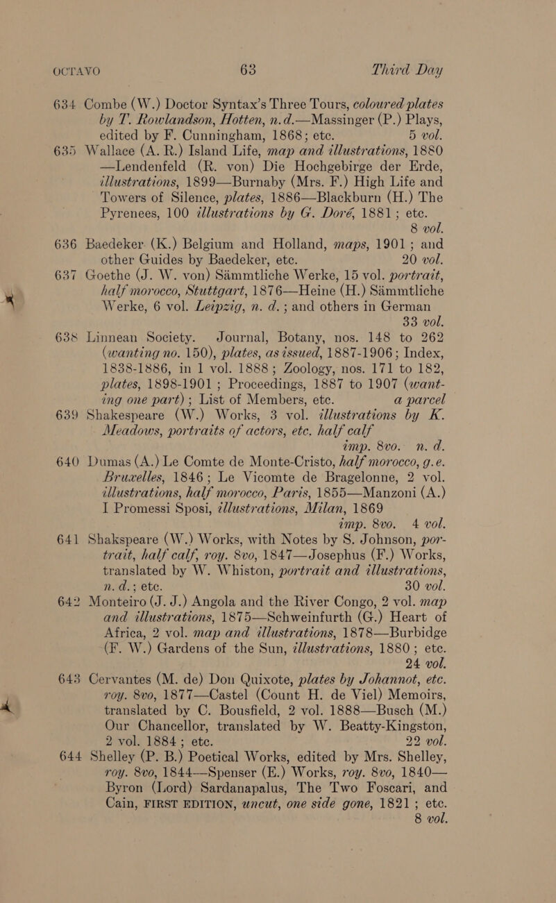 634 635 636 637 638 639 640 641 64 Lo 643 644 Combe (W.) Doctor Syntax’s Three Tours, coloured plates by T. Rowlandson, Hotten, n.d.—Massinger (P.) Plays, edited by F. Cunningham, 1868; ete. 5 vol. Wallace (A. R.) Island Life, map and dllustrations, 1880 —Lendenfeld (R. von) Die Hochgebirge der Erde, illustrations, 1899—Burnaby (Mrs. F.) High Life and Towers of Silence, plates, 1886—Blackburn (H.) The Pyrenees, 100 dlustrations by G. Doré, 1881; ete. 8 vol. Baedeker. (K.) Belgium and Holland, maps, 1901; and other Guides by Baedeker, etc. 20 vol. Goethe (J. W. von) Simmtliche Werke, 15 vol. portratt, half morocco, Stuttgart, 1876—Heine (H.) Simmtliche Werke, 6 vol. Leipzig, n. d.; and others in German 33 vol. Linnean Society. Journal, Botany, nos. 148 to 262 (wanting no. 150), plates, as issued, 1887-1906; Index, 1838-1886, in 1 vol. 1888; Zoology, nos. 171 to 182, plates, 1898-1901 ; Proceedings, 1887 to 1907 (want- ing one part) ; List of Members, etc. a parcel Shakespeare (W.) Works, 3 vol. dllustrations by K. Meadows, portraits of actors, etc. half calf amp. 8vo. n. d. Dumas (A.) Le Comte de Monte-Cristo, half morocco, g.e. Bruxelles, 1846; Le Vicomte de Bragelonne, 2 vol. illustrations, half morocco, Paris, 1855—Manzoni (A.) I Promessi Sposi, 2/lustrations, Milan, 1869 imp. 8vo. 4 vol. Shakspeare (W.) Works, with Notes by S. Johnson, por- trait, half calf, roy. 8vo, 1847—Josephus (F.) Works, translated by W. Whiston, portrazt and illustrations, n. d.; ete. 30 vol. Monteiro (J. J.) Angola and the River Congo, 2 vol. map and illustrations, 1875—Schweinfurth (G.) Heart of Africa, 2 vol. map and illustrations, 1878—Burbidge (F. W.) Gardens of the Sun, zllustrations, 1880; ete. 24 vol. Cervantes (M. de) Don Quixote, plates by Johannot, etc. roy. 8vo, 1877—Castel (Count H. de Viel) Memoirs, translated by C. Bousfield, 2 vol. 1888—Busch (M.) Our Chancellor, translated by W. Beatty-Kingston, 2 vol. 1884; ete. . 22 vol. Shelley (P. B.) Poetical Works, edited by Mrs. Shelley, roy. 8vo, 1844——Spenser (E.) Works, voy. 8vo, 1840— Byron (Lord) Sardanapalus, The Two Foscari, and Cain, FIRST EDITION, wncut, one side gone, 1821; etc.