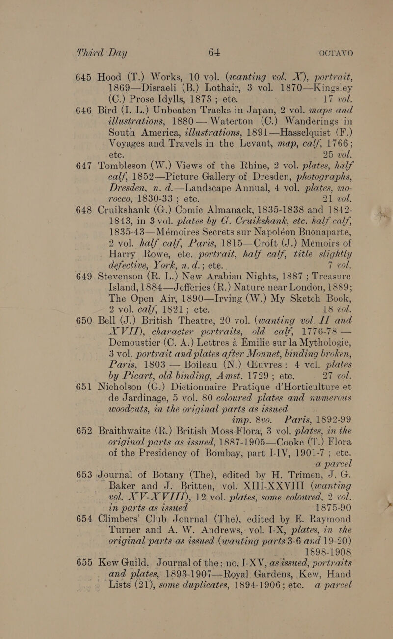 645 Hood (T.) Works, 10 vol. (wanting vol. X), portrait, 1869—Disraeli (B.) Lothair, 3 vol. 1870—Kingsley (C.) Prose Idylls, 1873 ; ete. 17 vol. 646 Bird (I. L.) Unbeaten Tracks in Japan, 2 vol. maps and illustrations, 1880 — Waterton (C.) Wanderings in South America, ¢lustrations, 1891—Hasselquist (F.) Voyages and Tiaras in the Levant, map, calf, 1766; ete. 2D vol. 647 Tombleson (W.) Views of ee Rhine, 2 vol. plates, half calf, 1852-—Picture Gallery of Dresden, photographs, Dresden, n. d.—Landscape Annual, 4 vol. plates, mo- rocco, 1830-33 ; ete. 21 vol. 648 Cruikshank (G.) Comic Almanack, 1835-1838 and 1842- 1843, in 3 vol. plates by G. Cruikshank, etc. half calf, Meo 43—Meémoires Secrets sur } Napoleon Buonaparte, 2 vol. half calf, Paris, 1815—Croft (J.) Memoirs of Harry Rowe, etc. portrait, half calf, title slightly defective, York, n. d.; ete. 7 vol. 649. Stevenson (R. L. ) News Arabian Nights, 1887 ; Treasure Island, 1884—Jefferies (R.) Nature near London, 1889; The Open Air, 1890—Irving (W.) My Sketch Book, 2 vol. calf, 1821; ete. 18 vol. 650. Bell (J.) British Theatre, 20 vol. (wanting vol. IT and XVIT), character portraits, old calf, 1776-78 — Demoustier (C. A.) Lettres &amp; Emilie sur la Mythologie, 3 vol. portrait and plates after Monnet, binding broken, Paris, 1803 — Boileau (N.) CEuvres: 4 vol. plates by Picart, old binding, Amst. 1729 ; ete. 27 vol. 651 Nicholson (G.) Dictionnaire Pratique d’Horticulture et de Jardinage, 5 vol. 80 coloured plates and numerous woodcuts, in the original parts as issued | imp. 8vo. Paris, 1892-99 652 Braithwaite (R.) British Moss-Flora, 3 vol. plates, in the original parts as issued, 1887-1905—Cooke (T.) Flora of the Presidency of Bombay, part I-IV, 1901-7 ; ete. a parcel 653 Journal of Botany (The), edited by H. Trimen, J. G. Baker and J. Britten, vol. XIII-XXVIII (wanting vol. X V-X VIII), 12 v6l, plates, some coloured, 2 vol. in parts as issued 1875-90 654 Climbers’ Club Journal (The), edited by E. Raymond Turner and A. W. Andrews,: vol. I-X, plates, in the or iginal parts as issued henna parts 3-6 and 19-20) ] 1898-1908 655 Kew Guild. Journal of the: no. I-XV, as issued, portraits and plates, 1893- 1907—Royal Gardens, nea Hand ‘Lists (21), some duplicates, 1894-1906; ete. a parcel