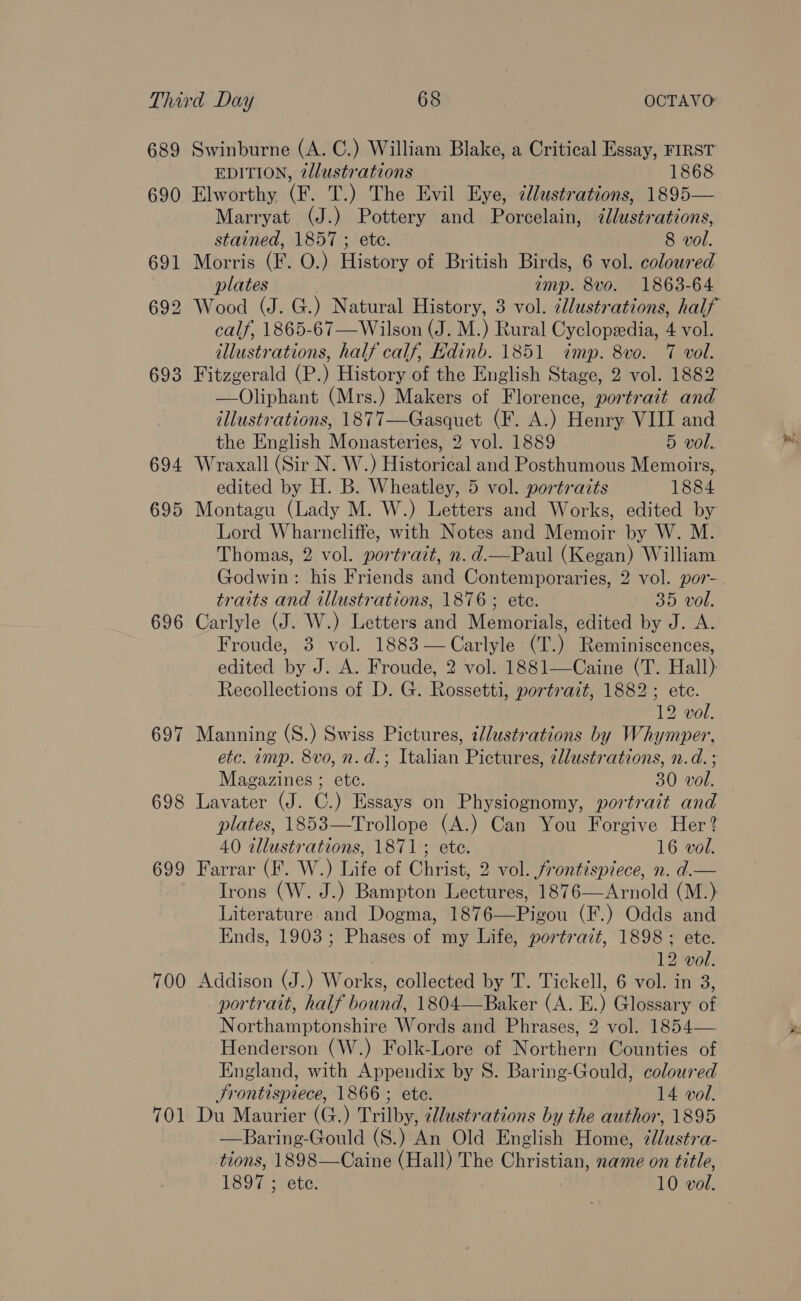 689 690 694 695 696 697 698 699 700 701 Swinburne (A. C.) William Blake, a Critical Essay, FIRST EDITION, 2dlustrations 1868 Elworthy (F. T.) The Evil Eye, dlustrations, 1895— Marryat (J.) Pottery and Porcelain, ¢lustrations, stained, 1857 ; ete. 8 vol. Morris (F. O.) History of British Birds, 6 vol. coloured plates imp. 8vo. 1863-64 calf, 1865-67—Wilson (J. M.) Rural Cyclopeedia, 4 vol. illustrations, half calf, Hdinb. 1851 imp. 8vo. 7 voll. Fitzgerald (P.) History of the English Stage, 2 vol. 1882 —Oliphant (Mrs.) Makers of Florence, portrait and illustrations, 1877—Gasquet (F. A.) Henry VIII and the English Monasteries, 2 vol. 1889 5 vol. Wraxall (Sir N. W.) Historical and Posthumous Memoirs, edited by H. B. Wheatley, 5 vol. portraits 1884 Montagu (Lady M. W.) Letters and Works, edited by Lord Wharncliffe, with Notes and Memoir by W. M. Thomas, 2 vol. portrait, n.d.—Paul (Kegan) William Godwin: his Friends and Contemporaries, 2 vol. por- traits and illustrations, 1876 ; ete. 35 vol. Carlyle (J. W.) Letters and Memorials, edited by J. A. Froude, 3 vol. 1883—Carlyle (T.) Reminiscences, edited by J. A. Froude, 2 vol. 1881—Caine (T. Hall) Recollections of D. G. Rossetti, portrazt, 1882; ete. 12 vol. Manning (S.) Swiss Pictures, iJlustrations by Whymper, etc. imp. 8vo, n. d.; Italian Pictures, illustrations, n.d. ; Magazines ; etc. 30 vol. Lavater (J. C.) Essays on Physiognomy, portrait and plates, 1853—Trollope (A.) Can You Forgive Her? 40 tllustrations, 1871; ete. 16 vol. Farrar (F. W.) Life of Christ, 2 vol. frontispiece, n. d.— Irons (W. J.) Bampton Lectures, 1876—Arnold (M.) Literature and Dogma, 1876—Pigou (F.) Odds and Ends, 1903; Phases of my Life, portrait, 1898; ete. 12 vol. Addison (J.) Works, collected by T. Tickell, 6 vol. in 3, portrait, half bound, 1804—Baker (A. E.) Glossary of Northamptonshire Words and Phrases, 2 vol. 1854—. Henderson (W.) Folk-Lore of Northern Counties of England, with Appendix by 8. Baring-Gould, coloured JSrontispiece, 1866 ; ete. 14 vol. Du Maurier (G.) Trilby, ¢lustrations by the author, 1895 —Baring-Gould (S.) An Old English Home, 7dustra- tions, 1898—Caine (Hall) The Christian, name on title,